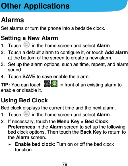 79 Other Applications Alarms Set alarms or turn the phone into a bedside clock. Setting a New Alarm 1.  Touch    in the home screen and select Alarm. 2.  Touch a default alarm to configure it, or touch Add alarm at the bottom of the screen to create a new alarm. 3.  Set up the alarm options, such as time, repeat, and alarm sound. 4.  Touch SAVE to save enable the alarm. TIP: You can touch  /   in front of an existing alarm to enable or disable it. Using Bed Clock Bed clock displays the current time and the next alarm. 1.  Touch    in the home screen and select Alarm. 2.  If necessary, touch the Menu Key &gt; Bed Clock Preferences in the Alarm screen to set up the following bed clock options. Then touch the Back Key to return to the Alarm screen.  Enable bed clock: Turn on or off the bed clock function. 