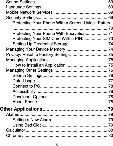 8 Sound Settings ............................................................ 69 Language Settings ....................................................... 69 Mobile Network Services ............................................. 69 Security Settings.......................................................... 69 Protecting Your Phone With a Screen Unlock Pattern .............................................................................. 70 Protecting Your Phone With Encryption .................. 71 Protecting Your SIM Card With a PIN ..................... 73 Setting Up Credential Storage ................................ 74 Managing Your Device Memory ................................... 74 Privacy: Reset to Factory Settings ............................... 75 Managing Applications................................................. 75 How to Install an Application .................................. 75 Managing Other Settings ............................................. 76 Search Settings ...................................................... 76 Data Usage ............................................................ 77 Connect to PC ........................................................ 78 Accessibility ........................................................... 78 Developer Options ................................................. 78 About Phone .......................................................... 78 Other Applications ................................................. 79 Alarms ......................................................................... 79 Setting a New Alarm .............................................. 79 Using Bed Clock..................................................... 79 Calculator .................................................................... 80 Chrome ....................................................................... 80 