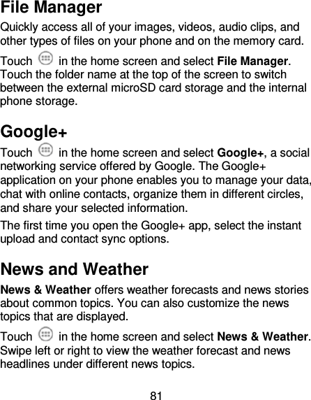 81 File Manager Quickly access all of your images, videos, audio clips, and other types of files on your phone and on the memory card. Touch    in the home screen and select File Manager. Touch the folder name at the top of the screen to switch between the external microSD card storage and the internal phone storage. Google+ Touch    in the home screen and select Google+, a social networking service offered by Google. The Google+ application on your phone enables you to manage your data, chat with online contacts, organize them in different circles, and share your selected information. The first time you open the Google+ app, select the instant upload and contact sync options. News and Weather News &amp; Weather offers weather forecasts and news stories about common topics. You can also customize the news topics that are displayed. Touch    in the home screen and select News &amp; Weather. Swipe left or right to view the weather forecast and news headlines under different news topics. 