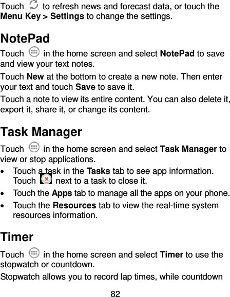 82 Touch    to refresh news and forecast data, or touch the Menu Key &gt; Settings to change the settings. NotePad Touch    in the home screen and select NotePad to save and view your text notes. Touch New at the bottom to create a new note. Then enter your text and touch Save to save it.   Touch a note to view its entire content. You can also delete it, export it, share it, or change its content. Task Manager Touch    in the home screen and select Task Manager to view or stop applications.   Touch a task in the Tasks tab to see app information. Touch    next to a task to close it.   Touch the Apps tab to manage all the apps on your phone.   Touch the Resources tab to view the real-time system resources information. Timer Touch    in the home screen and select Timer to use the stopwatch or countdown. Stopwatch allows you to record lap times, while countdown 