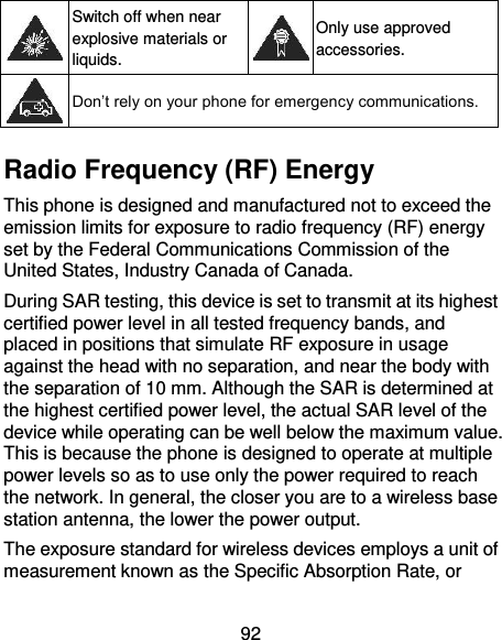 92  Switch off when near explosive materials or liquids.  Only use approved accessories.  Don’t rely on your phone for emergency communications.    Radio Frequency (RF) Energy This phone is designed and manufactured not to exceed the emission limits for exposure to radio frequency (RF) energy set by the Federal Communications Commission of the United States, Industry Canada of Canada.   During SAR testing, this device is set to transmit at its highest certified power level in all tested frequency bands, and placed in positions that simulate RF exposure in usage against the head with no separation, and near the body with the separation of 10 mm. Although the SAR is determined at the highest certified power level, the actual SAR level of the device while operating can be well below the maximum value. This is because the phone is designed to operate at multiple power levels so as to use only the power required to reach the network. In general, the closer you are to a wireless base station antenna, the lower the power output. The exposure standard for wireless devices employs a unit of measurement known as the Specific Absorption Rate, or 