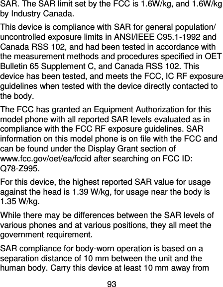 93 SAR. The SAR limit set by the FCC is 1.6W/kg, and 1.6W/kg by Industry Canada.   This device is compliance with SAR for general population/ uncontrolled exposure limits in ANSI/IEEE C95.1-1992 and Canada RSS 102, and had been tested in accordance with the measurement methods and procedures specified in OET Bulletin 65 Supplement C, and Canada RSS 102. This device has been tested, and meets the FCC, IC RF exposure guidelines when tested with the device directly contacted to the body.   The FCC has granted an Equipment Authorization for this model phone with all reported SAR levels evaluated as in compliance with the FCC RF exposure guidelines. SAR information on this model phone is on file with the FCC and can be found under the Display Grant section of www.fcc.gov/oet/ea/fccid after searching on FCC ID: Q78-Z995. For this device, the highest reported SAR value for usage against the head is 1.39 W/kg, for usage near the body is 1.35 W/kg. While there may be differences between the SAR levels of various phones and at various positions, they all meet the government requirement. SAR compliance for body-worn operation is based on a separation distance of 10 mm between the unit and the human body. Carry this device at least 10 mm away from 