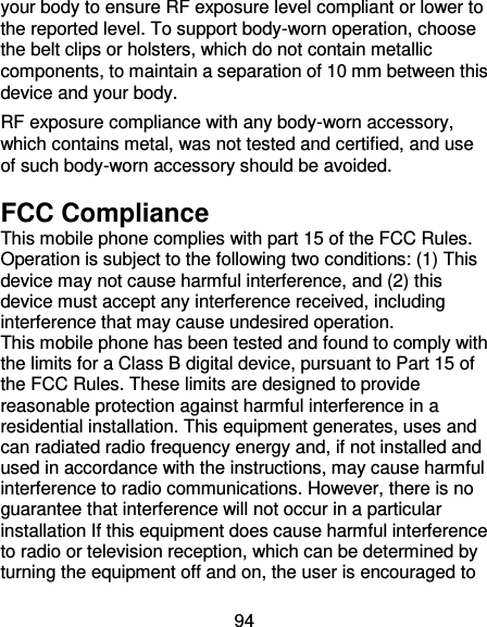 94 your body to ensure RF exposure level compliant or lower to the reported level. To support body-worn operation, choose the belt clips or holsters, which do not contain metallic components, to maintain a separation of 10 mm between this device and your body.   RF exposure compliance with any body-worn accessory, which contains metal, was not tested and certified, and use of such body-worn accessory should be avoided. FCC Compliance This mobile phone complies with part 15 of the FCC Rules. Operation is subject to the following two conditions: (1) This device may not cause harmful interference, and (2) this device must accept any interference received, including interference that may cause undesired operation. This mobile phone has been tested and found to comply with the limits for a Class B digital device, pursuant to Part 15 of the FCC Rules. These limits are designed to provide reasonable protection against harmful interference in a residential installation. This equipment generates, uses and can radiated radio frequency energy and, if not installed and used in accordance with the instructions, may cause harmful interference to radio communications. However, there is no guarantee that interference will not occur in a particular installation If this equipment does cause harmful interference to radio or television reception, which can be determined by turning the equipment off and on, the user is encouraged to 