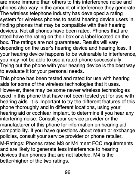 96 are more immune than others to this interference noise and phones also vary in the amount of interference they generate. The wireless telephone industry has developed a rating system for wireless phones to assist hearing device users in finding phones that may be compatible with their hearing devices. Not all phones have been rated. Phones that are rated have the rating on their box or a label located on the box. The ratings are not guarantees. Results will vary depending on the user&apos;s hearing device and hearing loss. If your hearing device happens to be vulnerable to interference, you may not be able to use a rated phone successfully. Trying out the phone with your hearing device is the best way to evaluate it for your personal needs. This phone has been tested and rated for use with hearing aids for some of the wireless technologies that it uses. However, there may be some newer wireless technologies used in this phone that have not been tested yet for use with hearing aids. It is important to try the different features of this phone thoroughly and in different locations, using your hearing aid or cochlear implant, to determine if you hear any interfering noise. Consult your service provider or the manufacturer of this phone for information on hearing aid compatibility. If you have questions about return or exchange policies, consult your service provider or phone retailer. M-Ratings: Phones rated M3 or M4 meet FCC requirements and are likely to generate less interference to hearing devices than phones that are not labeled. M4 is the better/higher of the two ratings.   