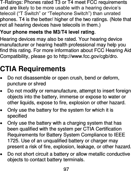 97 T-Ratings: Phones rated T3 or T4 meet FCC requirements and are likely to be more usable with a hearing device’s telecoil (“T Switch” or “Telephone Switch”) than unrated phones. T4 is the better/ higher of the two ratings. (Note that not all hearing devices have telecoils in them.)     Your phone meets the M3/T4 level rating. Hearing devices may also be rated. Your hearing device manufacturer or hearing health professional may help you find this rating. For more information about FCC Hearing Aid Compatibility, please go to http://www.fcc.gov/cgb/dro. CTIA Requirements   Do not disassemble or open crush, bend or deform, puncture or shred     Do not modify or remanufacture, attempt to insert foreign objects into the battery, immerse or expose to water or other liquids, expose to fire, explosion or other hazard.     Only use the battery for the system for which it is specified     Only use the battery with a charging system that has been qualified with the system per CTIA Certification Requirements for Battery System Compliance to IEEE 1725. Use of an unqualified battery or charger may present a risk of fire, explosion, leakage, or other hazard.     Do not short circuit a battery or allow metallic conductive objects to contact battery terminals.   