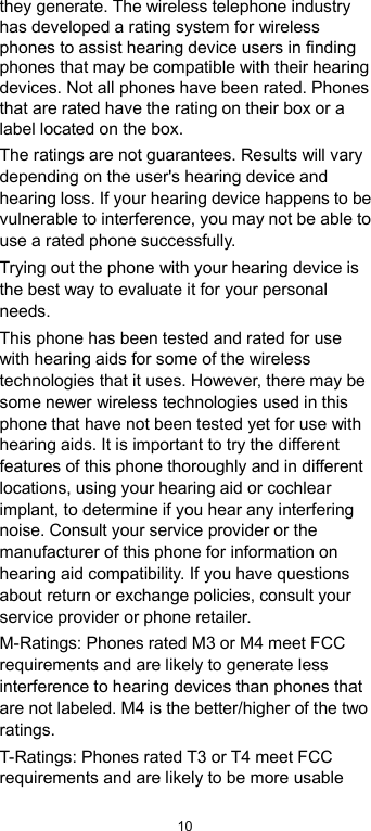  10 they generate. The wireless telephone industry has developed a rating system for wireless phones to assist hearing device users in finding phones that may be compatible with their hearing devices. Not all phones have been rated. Phones that are rated have the rating on their box or a label located on the box.   The ratings are not guarantees. Results will vary depending on the user&apos;s hearing device and hearing loss. If your hearing device happens to be vulnerable to interference, you may not be able to use a rated phone successfully.   Trying out the phone with your hearing device is the best way to evaluate it for your personal needs. This phone has been tested and rated for use with hearing aids for some of the wireless technologies that it uses. However, there may be some newer wireless technologies used in this phone that have not been tested yet for use with hearing aids. It is important to try the different features of this phone thoroughly and in different locations, using your hearing aid or cochlear implant, to determine if you hear any interfering noise. Consult your service provider or the manufacturer of this phone for information on hearing aid compatibility. If you have questions about return or exchange policies, consult your service provider or phone retailer. M-Ratings: Phones rated M3 or M4 meet FCC requirements and are likely to generate less interference to hearing devices than phones that are not labeled. M4 is the better/higher of the two ratings.   T-Ratings: Phones rated T3 or T4 meet FCC requirements and are likely to be more usable 