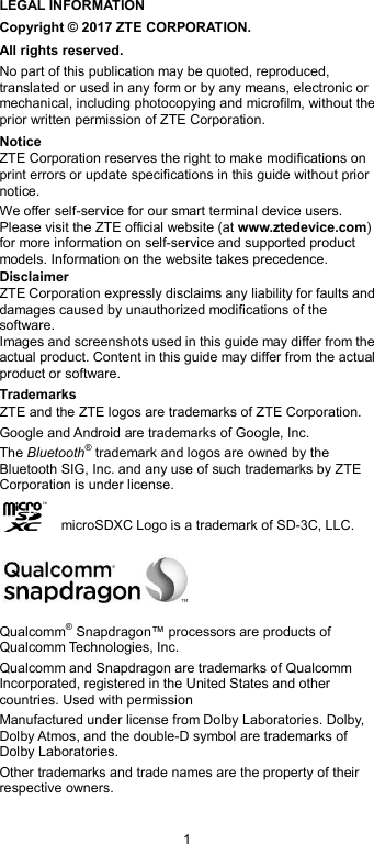  1 LEGAL INFORMATION Copyright © 2017 ZTE CORPORATION. All rights reserved. No part of this publication may be quoted, reproduced, translated or used in any form or by any means, electronic or mechanical, including photocopying and microfilm, without the prior written permission of ZTE Corporation. Notice ZTE Corporation reserves the right to make modifications on print errors or update specifications in this guide without prior notice. We offer self-service for our smart terminal device users. Please visit the ZTE official website (at www.ztedevice.com) for more information on self-service and supported product models. Information on the website takes precedence. Disclaimer ZTE Corporation expressly disclaims any liability for faults and damages caused by unauthorized modifications of the software. Images and screenshots used in this guide may differ from the actual product. Content in this guide may differ from the actual product or software. Trademarks ZTE and the ZTE logos are trademarks of ZTE Corporation. Google and Android are trademarks of Google, Inc.   The Bluetooth® trademark and logos are owned by the Bluetooth SIG, Inc. and any use of such trademarks by ZTE Corporation is under license.       microSDXC Logo is a trademark of SD-3C, LLC.  Qualcomm® Snapdragon™ processors are products of Qualcomm Technologies, Inc.   Qualcomm and Snapdragon are trademarks of Qualcomm Incorporated, registered in the United States and other countries. Used with permission Manufactured under license from Dolby Laboratories. Dolby, Dolby Atmos, and the double-D symbol are trademarks of Dolby Laboratories. Other trademarks and trade names are the property of their respective owners. 