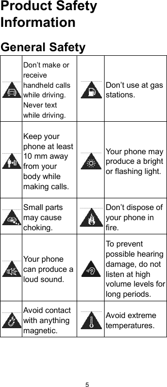  5 Product Safety Information General Safety  Don’t make or receive handheld calls while driving. Never text while driving.  Don’t use at gas stations.  Keep your phone at least 10 mm away from your body while making calls.  Your phone may produce a bright or flashing light.  Small parts may cause choking.  Don’t dispose of your phone in fire.  Your phone can produce a loud sound.  To prevent possible hearing damage, do not listen at high volume levels for long periods. Avoid contact with anything magnetic.  Avoid extreme temperatures. 