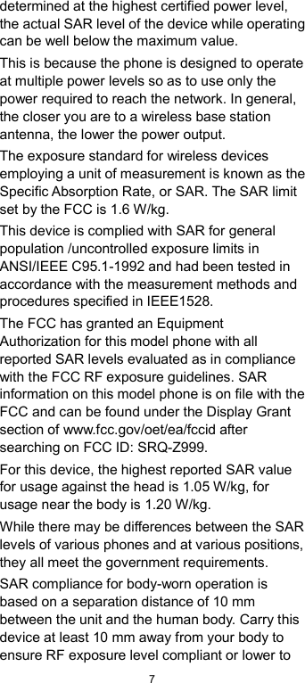 7 determined at the highest certified power level, the actual SAR level of the device while operating can be well below the maximum value.   This is because the phone is designed to operate at multiple power levels so as to use only the power required to reach the network. In general, the closer you are to a wireless base station antenna, the lower the power output. The exposure standard for wireless devices employing a unit of measurement is known as the Specific Absorption Rate, or SAR. The SAR limit set by the FCC is 1.6 W/kg. This device is complied with SAR for general population /uncontrolled exposure limits in ANSI/IEEE C95.1-1992 and had been tested in accordance with the measurement methods and procedures specified in IEEE1528. The FCC has granted an Equipment Authorization for this model phone with all reported SAR levels evaluated as in compliance with the FCC RF exposure guidelines. SAR information on this model phone is on file with the FCC and can be found under the Display Grant section of www.fcc.gov/oet/ea/fccid after searching on FCC ID: SRQ-Z999. For this device, the highest reported SAR value for usage against the head is 1.05 W/kg, for usage near the body is 1.20 W/kg. While there may be differences between the SAR levels of various phones and at various positions, they all meet the government requirements. SAR compliance for body-worn operation is based on a separation distance of 10 mm between the unit and the human body. Carry this device at least 10 mm away from your body to ensure RF exposure level compliant or lower to 