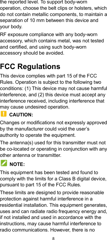  8 the reported level. To support body-worn operation, choose the belt clips or holsters, which do not contain metallic components, to maintain a separation of 10 mm between this device and your body.   RF exposure compliance with any body-worn accessory, which contains metal, was not tested and certified, and using such body-worn accessory should be avoided. FCC Regulations This device complies with part 15 of the FCC Rules. Operation is subject to the following two conditions: (1) This device may not cause harmful interference, and (2) this device must accept any interference received, including interference that may cause undesired operation.   CAUTION: Changes or modifications not expressly approved by the manufacturer could void the user’s authority to operate the equipment. The antenna(s) used for this transmitter must not be co-located or operating in conjunction with any other antenna or transmitter.   NOTE: This equipment has been tested and found to comply with the limits for a Class B digital device, pursuant to part 15 of the FCC Rules.   These limits are designed to provide reasonable protection against harmful interference in a residential installation. This equipment generates, uses and can radiate radio frequency energy and, if not installed and used in accordance with the instructions, may cause harmful interference to radio communications. However, there is no 