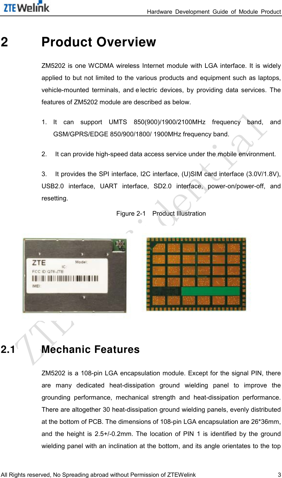                                                                 Hardware  Development  Guide  of  Module  Product All Rights reserved, No Spreading abroad without Permission of ZTEWelink  3 2  Product Overview ZM5202 is  one WCDMA  wireless Internet  module  with  LGA  interface.  It  is  widely applied to but not limited to the various products and equipment  such as laptops, vehicle-mounted  terminals,  and e lectric  devices,  by  providing data  services.  The features of ZM5202 module are described as below.     1. It  can  support  UMTS  850(900)/1900/2100MHz frequency  band,  and GSM/GPRS/EDGE 850/900/1800/ 1900MHz frequency band.   2.  It can provide high-speed data access service under the mobile environment.   3.  It provides the SPI interface, I2C interface, (U)SIM card interface (3.0V/1.8V), USB2.0  interface,  UART  interface,  SD2.0 interface, power-on/power-off,  and resetting.   Figure 2-1    Product Illustration  2.1 Mechanic Features ZM5202 is  a 108-pin LGA encapsulation module. Except for the signal  PIN, there are  many  dedicated  heat-dissipation  ground  wielding  panel  to  improve  the grounding  performance,  mechanical  strength  and  heat-dissipation  performance. There are altogether 30 heat-dissipation ground wielding panels, evenly distributed at the bottom of PCB. The dimensions of 108-pin LGA encapsulation are 26*36mm, and  the  height  is  2.5+/-0.2mm.  The  location  of  PIN 1  is  identified  by  the  ground wielding panel with an inclination at the bottom, and its angle orientates to the top 
