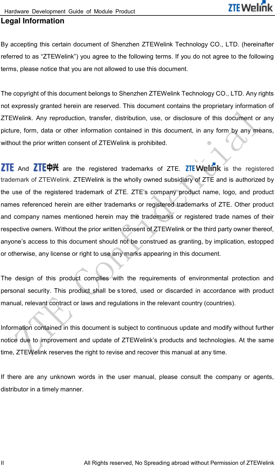  Hardware  Development  Guide  of  Module  Product                                                               II All Rights reserved, No Spreading abroad without Permission of ZTEWelink Legal Information  By accepting this certain  document of Shenzhen ZTEWelink Technology CO., LTD. (hereinafter referred to as “ZTEWelink”) you agree to the following terms. If you do not agree to the following terms, please notice that you are not allowed to use this document.  The copyright of this document belongs to Shenzhen ZTEWelink Technology CO., LTD. Any rights not expressly granted herein are reserved. This document contains the proprietary information of ZTEWelink.  Any  reproduction,  transfer,  distribution,  use,  or  disclosure  of  this  document  or  any picture,  form,  data  or  other  information  contained  in  this  document,  in  any form  by any means, without the prior written consent of ZTEWelink is prohibited.   And   are  the  registered  trademarks  of  ZTE. is  the  registered trademark of ZTEWelink. ZTEWelink is the wholly owned subsidiary of ZTE and is authorized by the  use  of  the  registered  trademark  of  ZTE.  ZTE’s  company  product  name,  logo,  and  product names referenced herein are either trademarks or registered  trademarks of ZTE. Other product and  company  names  mentioned  herein  may  the  trademarks  or  registered  trade  names  of  their respective owners. Without the prior written consent of ZTEWelink or the third party owner thereof, anyone’s access to this document should not be construed as granting, by implication, estopped or otherwise, any license or right to use any marks appearing in this document.    The  design  of  this  product  complies  with  the  requirements  of  environmental  protection  and personal  security.  This  product  shall  be s tored,  used  or  discarded  in  accordance  with  product manual, relevant contract or laws and regulations in the relevant country (countries).  Information contained in this document is subject to continuous update and modify without further notice due to  improvement  and update of ZTEWelink’s products and technologies. At the same time, ZTEWelink reserves the right to revise and recover this manual at any time.  If  there  are  any  unknown  words  in  the  user  manual,  please  consult  the  company  or  agents, distributor in a timely manner. 
