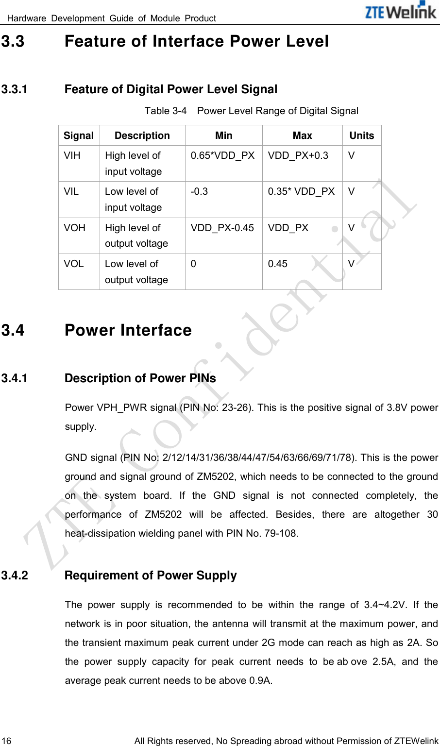  Hardware  Development  Guide  of  Module  Product                                                               16 All Rights reserved, No Spreading abroad without Permission of ZTEWelink 3.3 Feature of Interface Power Level 3.3.1 Feature of Digital Power Level Signal Table 3-4    Power Level Range of Digital Signal Signal Description Min Max Units VIH High level of input voltage 0.65*VDD_PX VDD_PX+0.3  V VIL Low level of input voltage -0.3 0.35* VDD_PX  V VOH High level of output voltage VDD_PX-0.45 VDD_PX  V VOL Low level of output voltage 0  0.45  V 3.4 Power Interface 3.4.1 Description of Power PINs Power VPH_PWR signal (PIN No: 23-26). This is the positive signal of 3.8V power supply.   GND signal (PIN No: 2/12/14/31/36/38/44/47/54/63/66/69/71/78). This is the power ground and signal ground of ZM5202, which needs to be connected to the ground on  the  system  board.  If  the  GND  signal  is  not  connected  completely,  the performance  of ZM5202  will  be  affected.  Besides,  there  are  altogether  30 heat-dissipation wielding panel with PIN No. 79-108.   3.4.2 Requirement of Power Supply The  power  supply  is  recommended  to  be  within  the  range  of  3.4~4.2V.  If  the network is in poor situation, the antenna will transmit at the maximum power, and the transient maximum peak current under 2G mode can reach as high as 2A. So the  power  supply  capacity  for  peak  current  needs  to  be ab ove  2.5A,  and  the average peak current needs to be above 0.9A.   