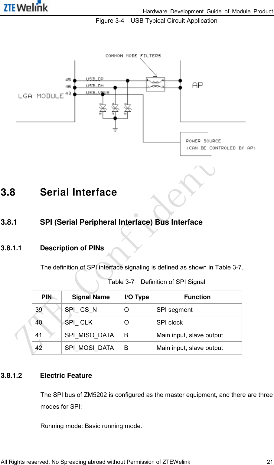                                                                 Hardware  Development  Guide  of  Module  Product All Rights reserved, No Spreading abroad without Permission of ZTEWelink 21 Figure 3-4    USB Typical Circuit Application  3.8 Serial Interface 3.8.1 SPI (Serial Peripheral Interface) Bus Interface 3.8.1.1 Description of PINs The definition of SPI interface signaling is defined as shown in Table 3-7.   Table 3-7    Definition of SPI Signal PIN Signal Name I/O Type Function 39 SPI_ CS_N  O  SPI segment 40 SPI_ CLK  O  SPI clock 41 SPI_MISO_DATA  B  Main input, slave output 42 SPI_MOSI_DATA    B  Main input, slave output 3.8.1.2 Electric Feature The SPI bus of ZM5202 is configured as the master equipment, and there are three modes for SPI:   Running mode: Basic running mode.   
