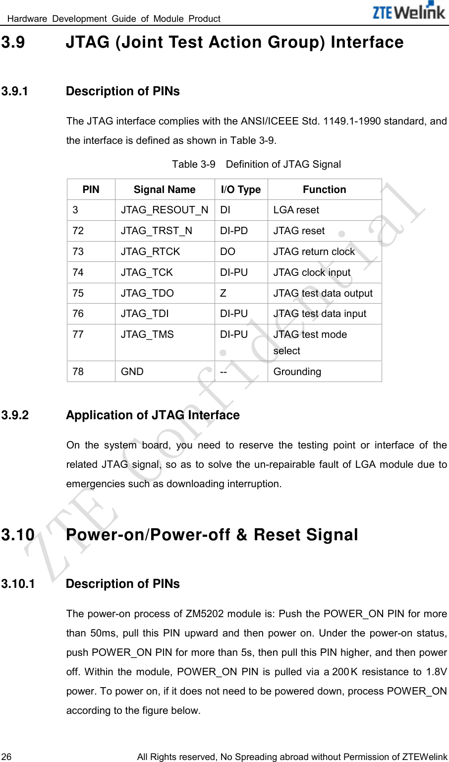  Hardware  Development  Guide  of  Module  Product                                                               26 All Rights reserved, No Spreading abroad without Permission of ZTEWelink 3.9 JTAG (Joint Test Action Group) Interface 3.9.1 Description of PINs The JTAG interface complies with the ANSI/ICEEE Std. 1149.1-1990 standard, and the interface is defined as shown in Table 3-9.   Table 3-9    Definition of JTAG Signal PIN Signal Name I/O Type Function 3  JTAG_RESOUT_N DI LGA reset 72 JTAG_TRST_N DI-PD JTAG reset 73 JTAG_RTCK DO JTAG return clock 74 JTAG_TCK DI-PU JTAG clock input 75 JTAG_TDO  Z  JTAG test data output 76 JTAG_TDI DI-PU JTAG test data input 77 JTAG_TMS DI-PU JTAG test mode select 78 GND -- Grounding 3.9.2 Application of JTAG Interface On  the  system  board,  you  need  to  reserve  the  testing  point  or  interface  of  the related  JTAG signal,  so  as  to solve  the un-repairable  fault of LGA module  due  to emergencies such as downloading interruption.   3.10 Power-on/Power-off &amp; Reset Signal 3.10.1 Description of PINs The power-on process of ZM5202 module is: Push the POWER_ON PIN for more than  50ms,  pull  this  PIN  upward  and  then  power  on.  Under  the  power-on  status, push POWER_ON PIN for more than 5s, then pull this PIN higher, and then power off. Within  the  module,  POWER_ON  PIN  is  pulled  via  a 200 K  resistance  to  1.8V power. To power on, if it does not need to be powered down, process POWER_ON according to the figure below.   
