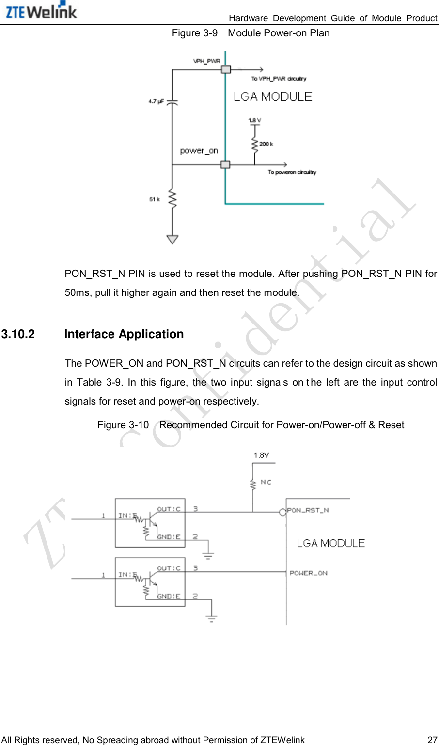                                                                 Hardware  Development  Guide  of  Module  Product All Rights reserved, No Spreading abroad without Permission of ZTEWelink 27 Figure 3-9    Module Power-on Plan  PON_RST_N PIN is used to reset the module. After pushing PON_RST_N PIN for 50ms, pull it higher again and then reset the module. 3.10.2 Interface Application The POWER_ON and PON_RST_N circuits can refer to the design circuit as shown in  Table  3-9.  In  this  figure,  the  two  input  signals  on t he  left  are  the  input  control signals for reset and power-on respectively.   Figure 3-10    Recommended Circuit for Power-on/Power-off &amp; Reset  