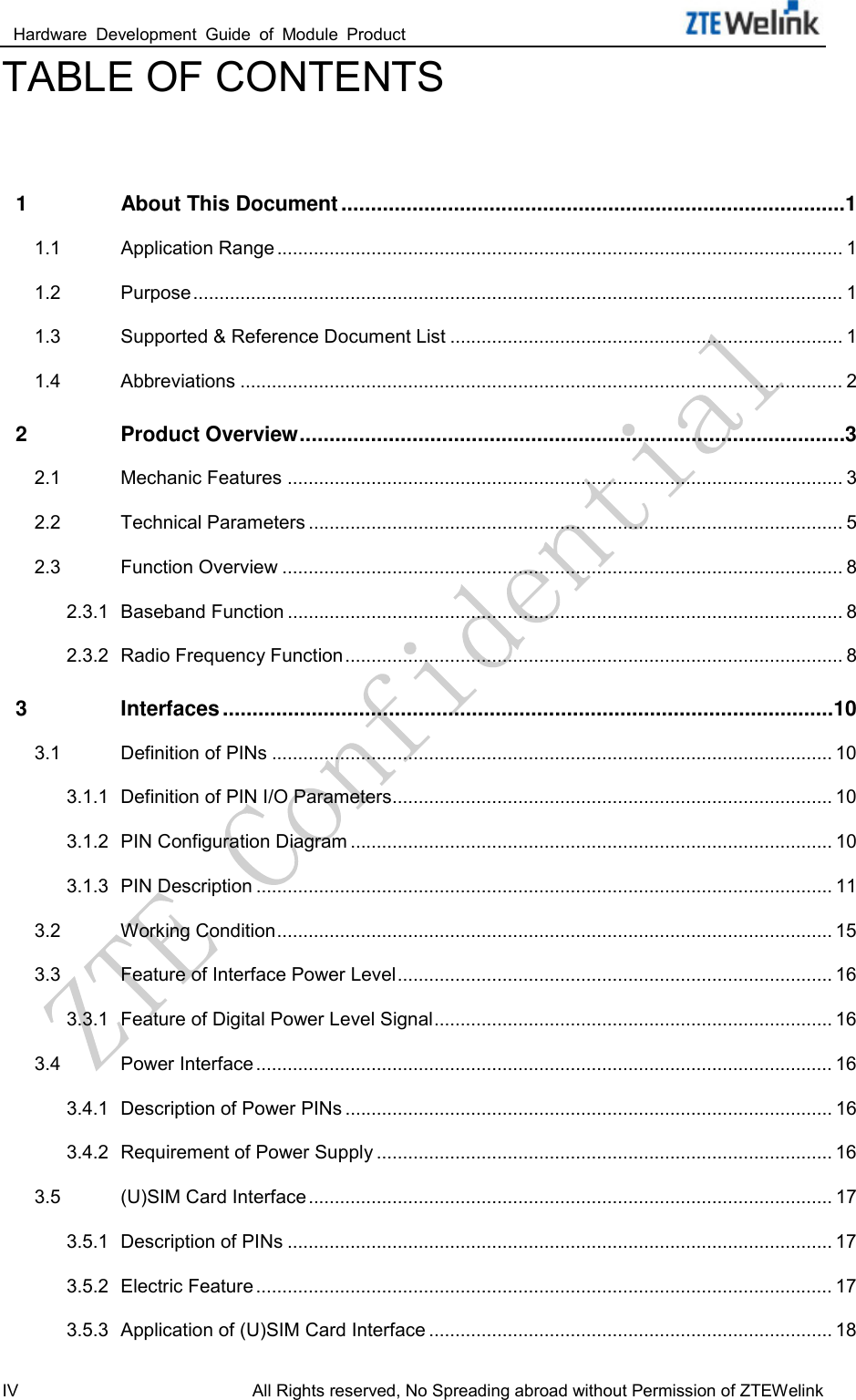  Hardware  Development  Guide  of  Module  Product                                                               IV All Rights reserved, No Spreading abroad without Permission of ZTEWelink TABLE OF CONTENTS  1 About This Document ..................................................................................... 1 1.1 Application Range ............................................................................................................ 1 1.2 Purpose ............................................................................................................................ 1 1.3 Supported &amp; Reference Document List ........................................................................... 1 1.4 Abbreviations ................................................................................................................... 2 2 Product Overview ............................................................................................ 3 2.1 Mechanic Features .......................................................................................................... 3 2.2 Technical Parameters ...................................................................................................... 5 2.3 Function Overview ........................................................................................................... 8 2.3.1 Baseband Function .......................................................................................................... 8 2.3.2 Radio Frequency Function ............................................................................................... 8 3 Interfaces ....................................................................................................... 10 3.1 Definition of PINs ........................................................................................................... 10 3.1.1 Definition of PIN I/O Parameters .................................................................................... 10 3.1.2 PIN Configuration Diagram ............................................................................................ 10 3.1.3 PIN Description .............................................................................................................. 11 3.2 Working Condition .......................................................................................................... 15 3.3 Feature of Interface Power Level ................................................................................... 16 3.3.1 Feature of Digital Power Level Signal ............................................................................ 16 3.4 Power Interface .............................................................................................................. 16 3.4.1 Description of Power PINs ............................................................................................. 16 3.4.2 Requirement of Power Supply ....................................................................................... 16 3.5 (U)SIM Card Interface .................................................................................................... 17 3.5.1 Description of PINs ........................................................................................................ 17 3.5.2 Electric Feature .............................................................................................................. 17 3.5.3 Application of (U)SIM Card Interface ............................................................................. 18 