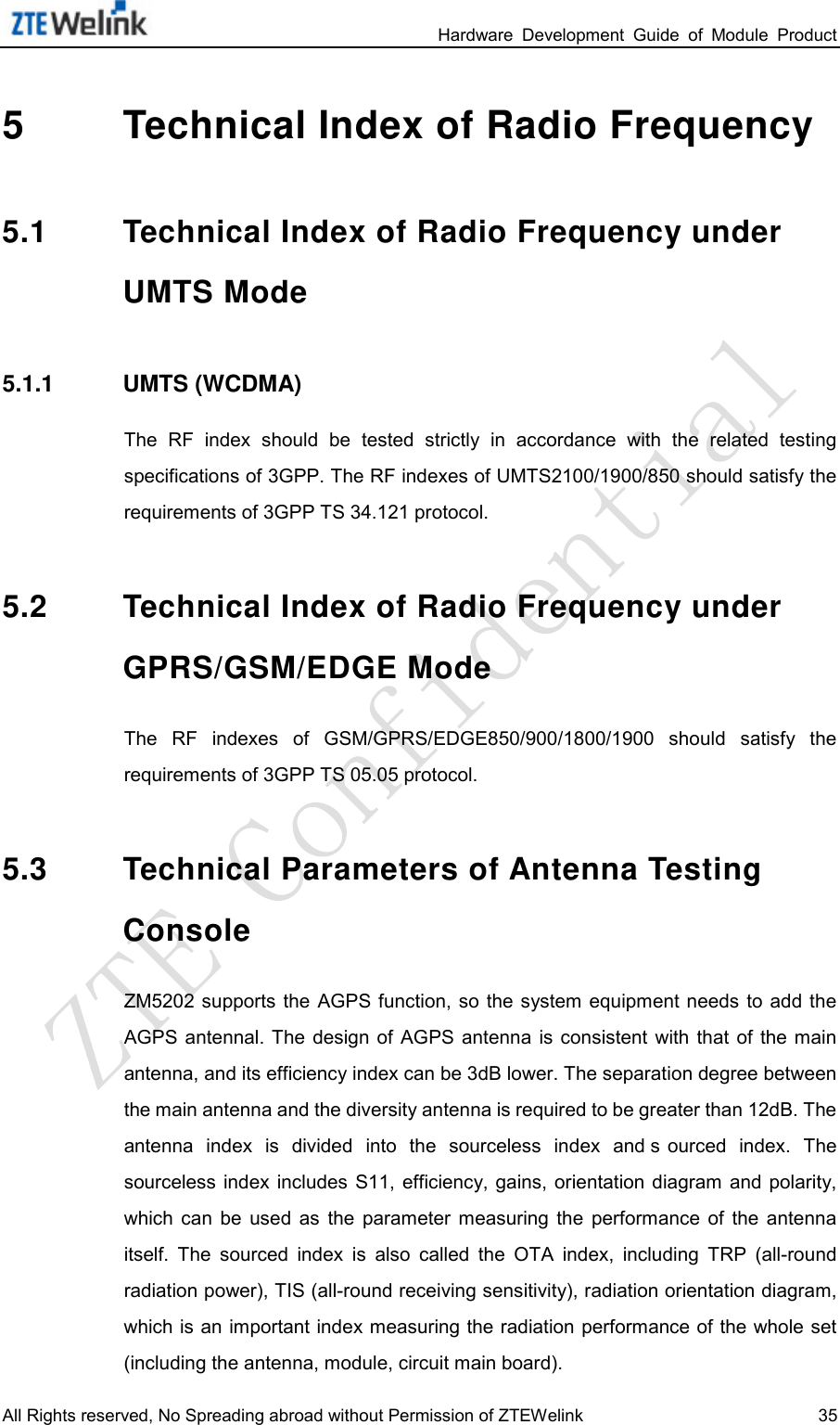                                                                 Hardware  Development  Guide  of  Module  Product All Rights reserved, No Spreading abroad without Permission of ZTEWelink 35 5  Technical Index of Radio Frequency 5.1 Technical Index of Radio Frequency under UMTS Mode 5.1.1 UMTS (WCDMA) The  RF  index  should  be  tested  strictly  in  accordance  with  the  related  testing specifications of 3GPP. The RF indexes of UMTS2100/1900/850 should satisfy the requirements of 3GPP TS 34.121 protocol.   5.2 Technical Index of Radio Frequency under GPRS/GSM/EDGE Mode The  RF  indexes  of  GSM/GPRS/EDGE850/900/1800/1900 should  satisfy  the requirements of 3GPP TS 05.05 protocol.   5.3 Technical Parameters of Antenna Testing Console   ZM5202 supports the  AGPS function, so  the system  equipment needs  to add the AGPS  antennal. The  design  of AGPS  antenna  is  consistent  with  that  of  the main antenna, and its efficiency index can be 3dB lower. The separation degree between the main antenna and the diversity antenna is required to be greater than 12dB. The antenna  index  is  divided  into  the  sourceless  index  and s ourced  index.  The sourceless index includes  S11,  efficiency, gains, orientation diagram and polarity, which  can  be  used  as  the  parameter  measuring  the  performance  of  the  antenna itself.  The  sourced  index  is  also  called  the  OTA  index,  including  TRP  (all-round radiation power), TIS (all-round receiving sensitivity), radiation orientation diagram, which is an important index measuring the radiation performance of the whole set (including the antenna, module, circuit main board).   
