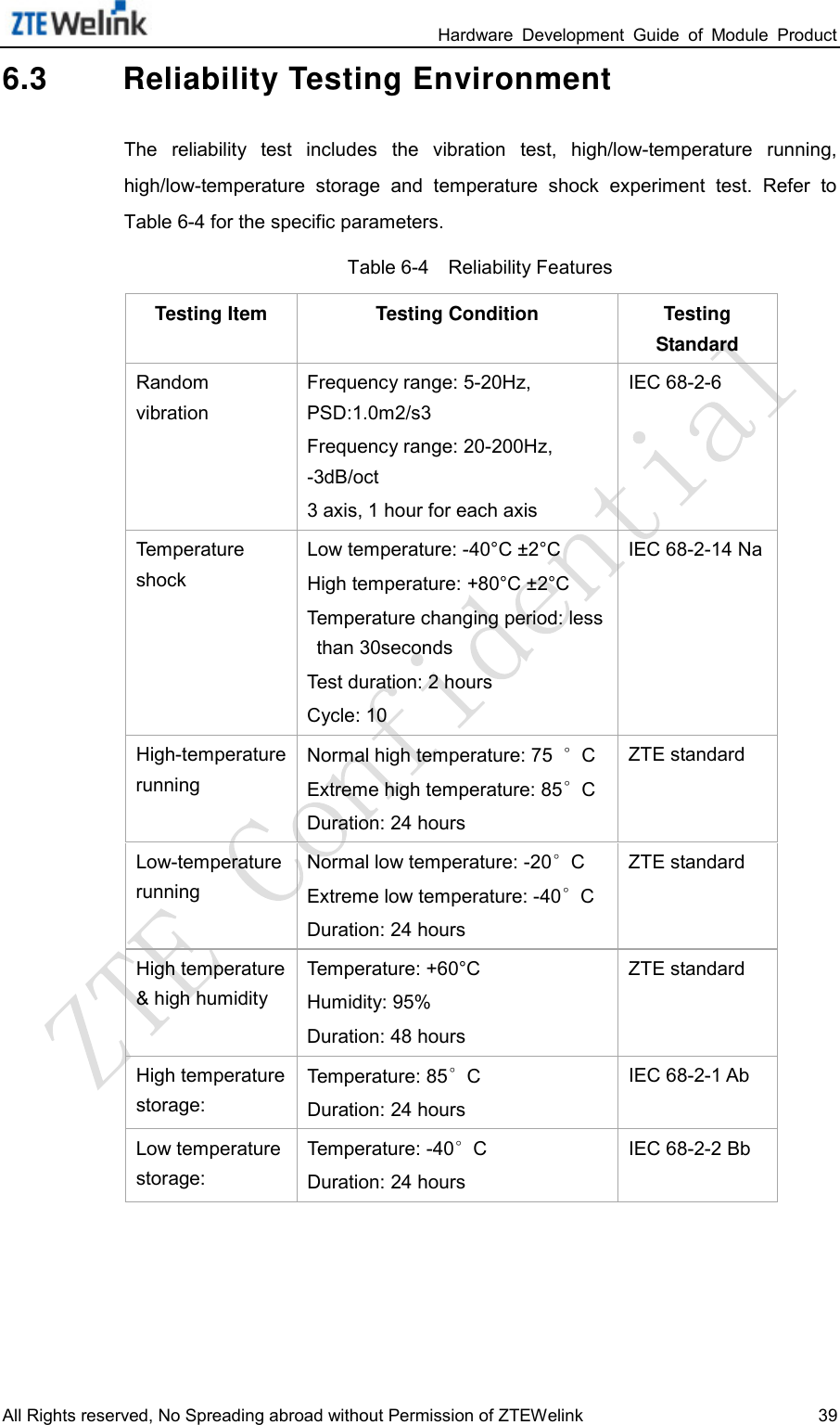                                                                 Hardware  Development  Guide  of  Module  Product All Rights reserved, No Spreading abroad without Permission of ZTEWelink 39 6.3 Reliability Testing Environment The reliability  test  includes the  vibration test,  high/low-temperature  running, high/low-temperature  storage  and temperature  shock  experiment  test.  Refer  to Table 6-4 for the specific parameters.   Table 6-4    Reliability Features Testing Item Testing Condition Testing Standard Random vibration Frequency range: 5-20Hz, PSD:1.0m2/s3 Frequency range: 20-200Hz, -3dB/oct 3 axis, 1 hour for each axis IEC 68-2-6 Temperature shock Low temperature: -40°C ±2°C   High temperature: +80°C ±2°C   Temperature changing period: less than 30seconds   Test duration: 2 hours Cycle: 10 IEC 68-2-14 Na High-temperature running Normal high temperature: 75  °C Extreme high temperature: 85°C Duration: 24 hours ZTE standard Low-temperature running Normal low temperature: -20°C Extreme low temperature: -40°C Duration: 24 hours ZTE standard High temperature &amp; high humidity Temperature: +60°C Humidity: 95% Duration: 48 hours ZTE standard High temperature storage:   Temperature: 85°C Duration: 24 hours IEC 68-2-1 Ab Low temperature storage:   Temperature: -40°C Duration: 24 hours IEC 68-2-2 Bb 