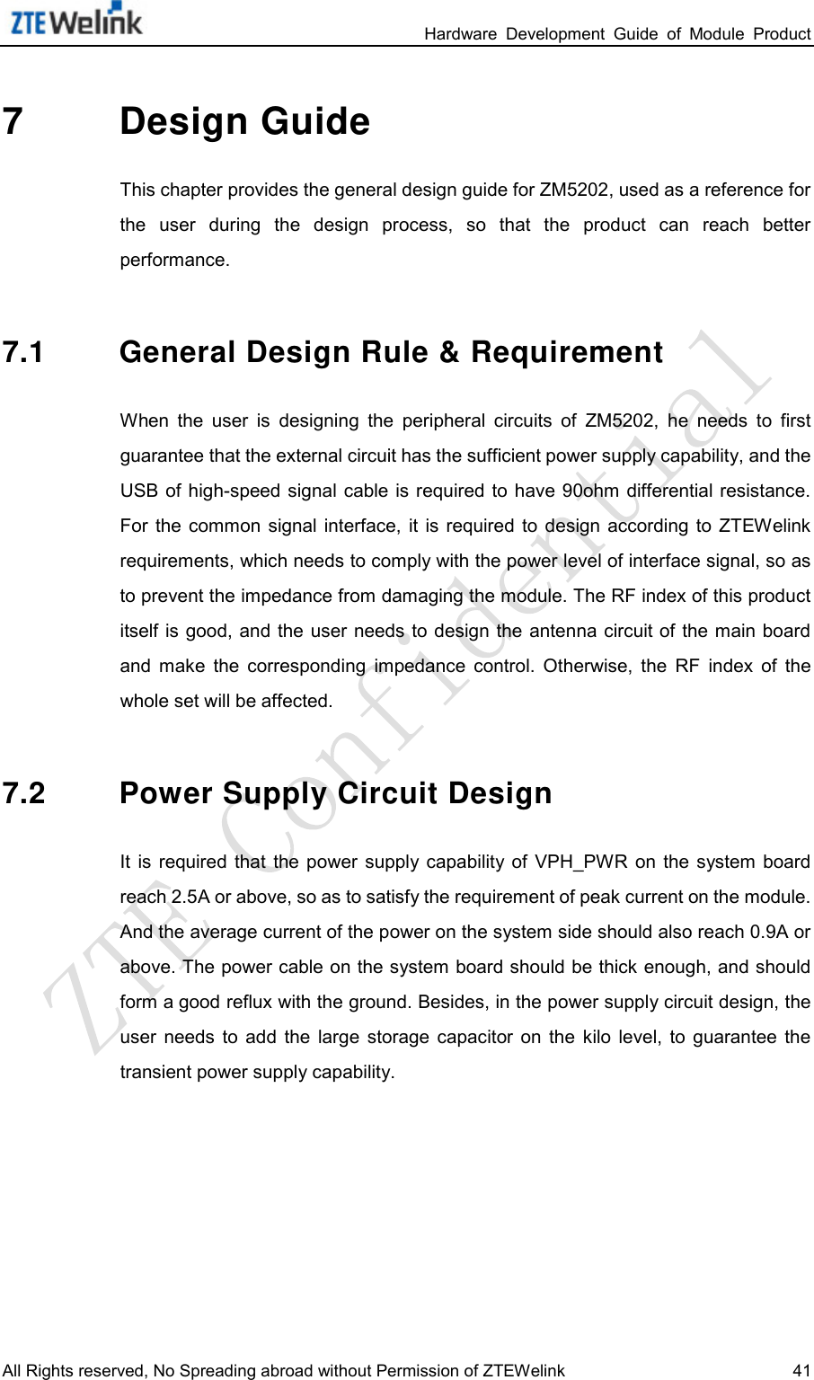                                                                 Hardware  Development  Guide  of  Module  Product All Rights reserved, No Spreading abroad without Permission of ZTEWelink 41 7  Design Guide This chapter provides the general design guide for ZM5202, used as a reference for the  user  during  the  design  process,  so  that  the  product  can  reach  better performance.   7.1 General Design Rule &amp; Requirement When  the  user  is  designing  the  peripheral  circuits  of ZM5202,  he  needs  to  first guarantee that the external circuit has the sufficient power supply capability, and the USB of high-speed signal cable is required to  have 90ohm  differential resistance. For  the  common  signal  interface,  it  is required to  design  according  to  ZTEWelink requirements, which needs to comply with the power level of interface signal, so as to prevent the impedance from damaging the module. The RF index of this product itself is good, and the  user needs to design the antenna circuit of the main board and  make  the  corresponding impedance  control.  Otherwise,  the RF  index  of  the whole set will be affected.   7.2 Power Supply Circuit Design It  is  required  that the power  supply  capability of  VPH_PWR  on  the system  board reach 2.5A or above, so as to satisfy the requirement of peak current on the module. And the average current of the power on the system side should also reach 0.9A or above. The power cable on the system board should be thick enough, and should form a good reflux with the ground. Besides, in the power supply circuit design, the user  needs  to  add  the large  storage capacitor  on  the kilo  level,  to  guarantee  the transient power supply capability.   