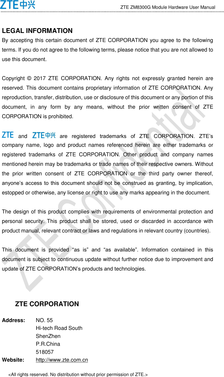                                 ZTE ZM8300G Module Hardware User Manual &lt;All rights reserved. No distribution without prior permission of ZTE.&gt;  LEGAL INFORMATION   By accepting this certain document of ZTE CORPORATION you agree to the following terms. If you do not agree to the following terms, please notice that you are not allowed to use this document.  Copyright  ©   2017  ZTE  CORPORATION.  Any  rights  not  expressly  granted  herein  are reserved. This document contains proprietary information of ZTE CORPORATION. Any reproduction, transfer, distribution, use or disclosure of this document or any portion of this document,  in  any  form  by  any  means,  without  the  prior  written  consent  of  ZTE CORPORATION is prohibited.   and   are  registered  trademarks  of  ZTE  CORPORATION.  ZTE’s company  name,  logo  and  product  names  referenced  herein  are  either  trademarks  or registered  trademarks  of  ZTE  CORPORATION.  Other  product  and  company  names mentioned herein may be trademarks or trade names of their respective owners. Without the  prior  written  consent  of  ZTE  CORPORATION  or  the  third  party  owner  thereof, anyone’s access  to  this  document should  not  be  construed  as  granting, by  implication, estopped or otherwise, any license or right to use any marks appearing in the document.  The design of this product complies with requirements of environmental protection and personal  security.  This  product  shall  be  stored,  used  or  discarded in  accordance  with product manual, relevant contract or laws and regulations in relevant country (countries).  This  document  is  provided  “as  is”  and  “as  available”.  Information  contained  in  this document is subject to continuous update without further notice due to improvement and update of ZTE CORPORATION’s products and technologies.   ZTE CORPORATION Address: NO. 55 Hi-tech Road South ShenZhen P.R.China 518057 Website: http://www.zte.com.cn 
