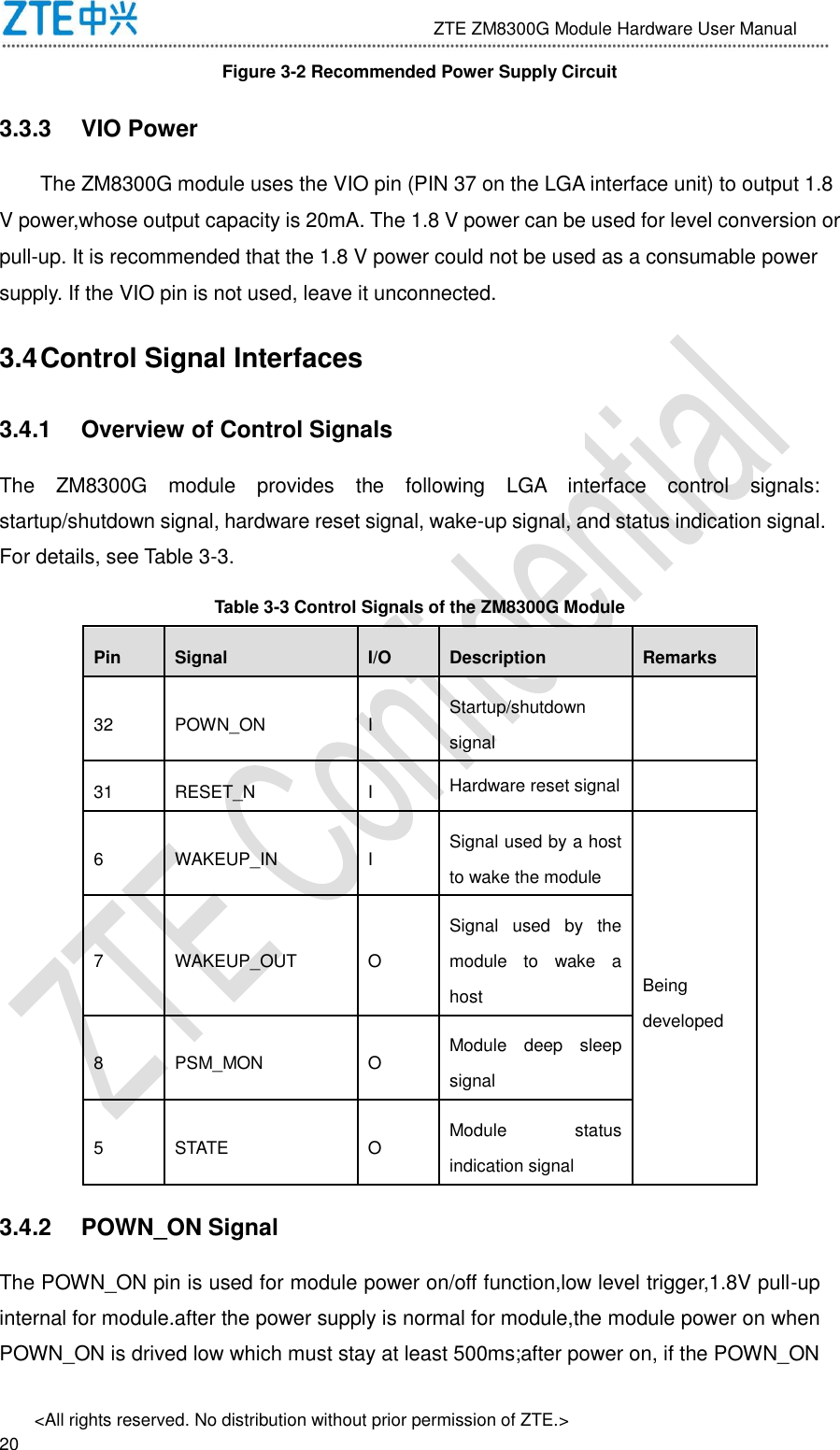                             ZTE ZM8300G Module Hardware User Manual &lt;All rights reserved. No distribution without prior permission of ZTE.&gt;                                                               20 Figure 3-2 Recommended Power Supply Circuit 3.3.3  VIO Power The ZM8300G module uses the VIO pin (PIN 37 on the LGA interface unit) to output 1.8 V power,whose output capacity is 20mA. The 1.8 V power can be used for level conversion or pull-up. It is recommended that the 1.8 V power could not be used as a consumable power supply. If the VIO pin is not used, leave it unconnected. 3.4 Control Signal Interfaces 3.4.1  Overview of Control Signals The  ZM8300G  module  provides  the  following  LGA  interface  control  signals: startup/shutdown signal, hardware reset signal, wake-up signal, and status indication signal. For details, see Table 3-3.   Table 3-3 Control Signals of the ZM8300G Module Pin Signal I/O Description Remarks 32 POWN_ON I Startup/shutdown signal  31 RESET_N I Hardware reset signal  6 WAKEUP_IN I Signal used by a host to wake the module Being developed 7 WAKEUP_OUT O Signal  used  by  the module  to  wake  a host 8 PSM_MON O Module  deep  sleep signal 5 STATE O Module  status indication signal 3.4.2  POWN_ON Signal The POWN_ON pin is used for module power on/off function,low level trigger,1.8V pull-up internal for module.after the power supply is normal for module,the module power on when POWN_ON is drived low which must stay at least 500ms;after power on, if the POWN_ON 
