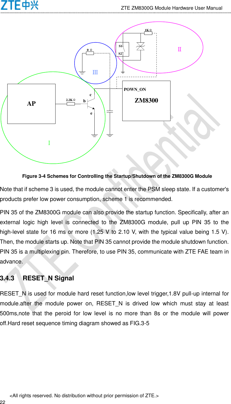                              ZTE ZM8300G Module Hardware User Manual &lt;All rights reserved. No distribution without prior permission of ZTE.&gt;                                                               22 AP ZM8300bcePOWN_ONⅠ ⅢⅡS1S20 Ω2.2KΩ1KΩ Figure 3-4 Schemes for Controlling the Startup/Shutdown of the ZM8300G Module Note that if scheme 3 is used, the module cannot enter the PSM sleep state. If a customer&apos;s products prefer low power consumption, scheme 1 is recommended. PIN 35 of the ZM8300G module can also provide the startup function. Specifically, after an external  logic  high  level  is  connected  to  the  ZM8300G  module,  pull  up  PIN  35  to  the high-level state for 16 ms or more (1.25 V to 2.10 V, with the typical value being 1.5 V). Then, the module starts up. Note that PIN 35 cannot provide the module shutdown function. PIN 35 is a multiplexing pin. Therefore, to use PIN 35, communicate with ZTE FAE team in advance. 3.4.3  RESET_N Signal RESET_N is used for module hard reset function,low level trigger,1.8V pull-up internal for module.after  the  module  power  on,  RESET_N  is  drived  low  which  must  stay  at  least 500ms,note  that  the  peroid  for  low  level  is  no  more  than  8s  or  the  module  will  power off.Hard reset sequence timing diagram showed as FIG.3-5 