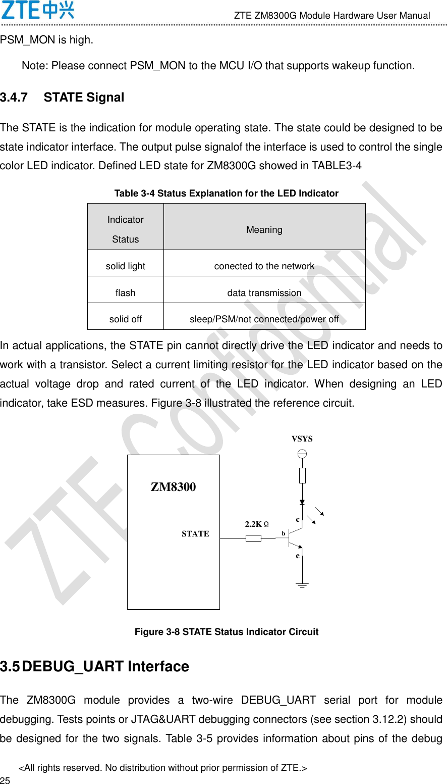                              ZTE ZM8300G Module Hardware User Manual &lt;All rights reserved. No distribution without prior permission of ZTE.&gt;                                                               25 PSM_MON is high.   Note: Please connect PSM_MON to the MCU I/O that supports wakeup function.   3.4.7  STATE Signal The STATE is the indication for module operating state. The state could be designed to be state indicator interface. The output pulse signalof the interface is used to control the single color LED indicator. Defined LED state for ZM8300G showed in TABLE3-4 Table 3-4 Status Explanation for the LED Indicator Indicator Status Meaning solid light conected to the network flash data transmission solid off sleep/PSM/not connected/power off In actual applications, the STATE pin cannot directly drive the LED indicator and needs to work with a transistor. Select a current limiting resistor for the LED indicator based on the actual  voltage  drop  and  rated  current  of  the  LED  indicator.  When  designing  an  LED indicator, take ESD measures. Figure 3-8 illustrated the reference circuit. STATEZM8300STATE 2.2KΩbceVSYS Figure 3-8 STATE Status Indicator Circuit 3.5 DEBUG_UART Interface The  ZM8300G  module  provides  a  two-wire  DEBUG_UART  serial  port  for  module debugging. Tests points or JTAG&amp;UART debugging connectors (see section 3.12.2) should be designed for the two signals. Table 3-5 provides information about pins of the debug 