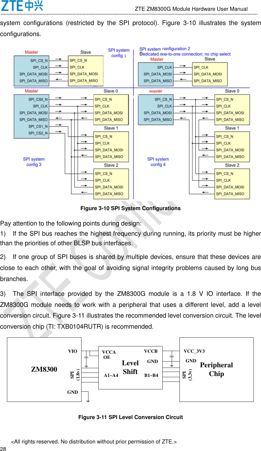                              ZTE ZM8300G Module Hardware User Manual &lt;All rights reserved. No distribution without prior permission of ZTE.&gt;                                                               28 system  configurations  (restricted  by  the  SPI  protocol).  Figure  3-10  illustrates  the  system configurations.  Figure 3-10 SPI System Configurations Pay attention to the following points during design:   1)  If the SPI bus reaches the highest frequency during running, its priority must be higher than the priorities of other BLSP bus interfaces. 2)  If one group of SPI buses is shared by multiple devices, ensure that these devices are close to each other, with the goal of avoiding signal integrity problems caused by long bus branches. 3)  The  SPI  interface  provided  by  the  ZM8300G  module  is  a  1.8  V  IO  interface.  If  the ZM8300G module needs to work  with a peripheral that uses a  different level, add  a level conversion circuit. Figure 3-11 illustrates the recommended level conversion circuit. The level conversion chip (TI: TXB0104RUTR) is recommended. ZM8300 LevelShift PeripheralChipVIO VCCAOE VCCBGNDVCC_3V3SPI(1.8v)A1~A4GND GNDB1~B4SPI(3.3v) Figure 3-11 SPI Level Conversion Circuit 