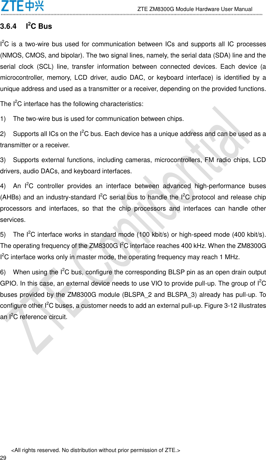                              ZTE ZM8300G Module Hardware User Manual &lt;All rights reserved. No distribution without prior permission of ZTE.&gt;                                                               29 3.6.4  I2C Bus I2C is a two-wire bus used for communication between ICs and supports all IC processes (NMOS, CMOS, and bipolar). The two signal lines, namely, the serial data (SDA) line and the serial  clock  (SCL)  line,  transfer  information  between  connected  devices.  Each  device  (a microcontroller,  memory,  LCD  driver,  audio  DAC, or  keyboard  interface)  is  identified  by  a unique address and used as a transmitter or a receiver, depending on the provided functions. The I2C interface has the following characteristics:   1)  The two-wire bus is used for communication between chips. 2)  Supports all ICs on the I2C bus. Each device has a unique address and can be used as a transmitter or a receiver. 3)  Supports external functions, including cameras, microcontrollers, FM radio chips, LCD drivers, audio DACs, and keyboard interfaces. 4)  An  I2C  controller  provides  an  interface  between  advanced  high-performance  buses (AHBs) and an industry-standard I2C serial bus to handle the I2C protocol and release chip processors  and  interfaces,  so  that  the  chip  processors  and  interfaces  can  handle  other services. 5)  The I2C interface works in standard mode (100 kbit/s) or high-speed mode (400 kbit/s). The operating frequency of the ZM8300G I2C interface reaches 400 kHz. When the ZM8300G I2C interface works only in master mode, the operating frequency may reach 1 MHz. 6)  When using the I2C bus, configure the corresponding BLSP pin as an open drain output GPIO. In this case, an external device needs to use VIO to provide pull-up. The group of I2C buses provided by the ZM8300G module (BLSPA_2 and BLSPA_3) already has pull-up. To configure other I2C buses, a customer needs to add an external pull-up. Figure 3-12 illustrates an I2C reference circuit. 