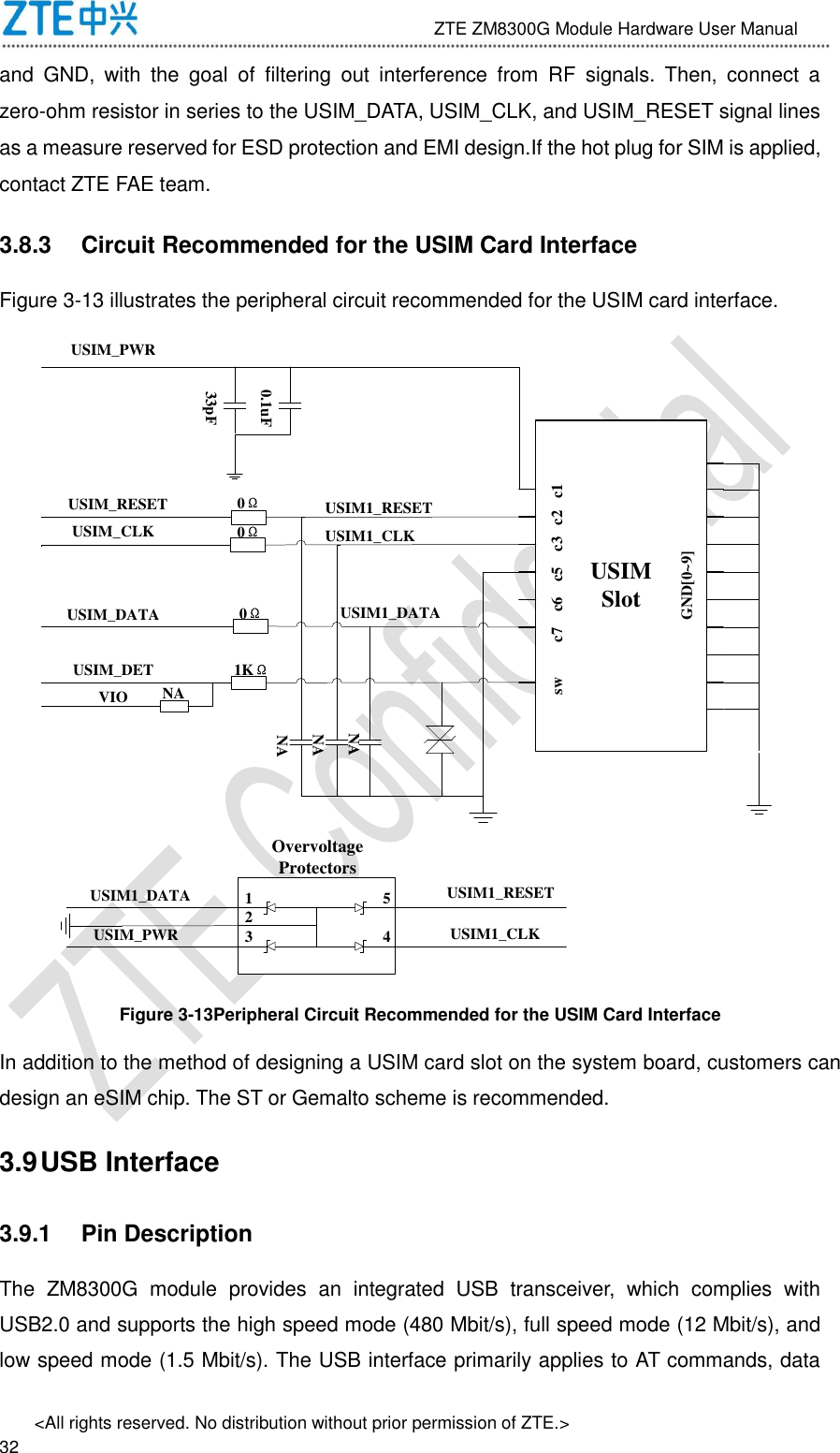                              ZTE ZM8300G Module Hardware User Manual &lt;All rights reserved. No distribution without prior permission of ZTE.&gt;                                                               32 and  GND,  with  the  goal  of  filtering  out  interference  from  RF  signals.  Then,  connect  a zero-ohm resistor in series to the USIM_DATA, USIM_CLK, and USIM_RESET signal lines as a measure reserved for ESD protection and EMI design.If the hot plug for SIM is applied, contact ZTE FAE team. 3.8.3  Circuit Recommended for the USIM Card Interface Figure 3-13 illustrates the peripheral circuit recommended for the USIM card interface. USIMSlotsw         c7    c6    c5    c3   c2   c1GND[0~9]USIM_PWRUSIM_RESETUSIM_CLKUSIM_DATAUSIM_DETVIO33pF0.1uF0Ω0Ω0Ω1KΩNANANANA12345USIM1_DATAUSIM_PWRUSIM1_RESETUSIM1_CLKOvervoltage ProtectorsUSIM1_RESETUSIM1_CLKUSIM1_DATA Figure 3-13Peripheral Circuit Recommended for the USIM Card Interface In addition to the method of designing a USIM card slot on the system board, customers can design an eSIM chip. The ST or Gemalto scheme is recommended. 3.9 USB Interface 3.9.1  Pin Description The  ZM8300G  module  provides  an  integrated  USB  transceiver,  which  complies  with USB2.0 and supports the high speed mode (480 Mbit/s), full speed mode (12 Mbit/s), and low speed mode (1.5 Mbit/s). The USB interface primarily applies to AT commands, data 