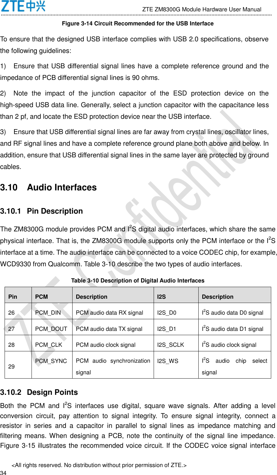                              ZTE ZM8300G Module Hardware User Manual &lt;All rights reserved. No distribution without prior permission of ZTE.&gt;                                                               34 Figure 3-14 Circuit Recommended for the USB Interface To ensure that the designed USB interface complies with USB 2.0 specifications, observe the following guidelines:   1)  Ensure that USB differential signal lines have a complete reference ground and the impedance of PCB differential signal lines is 90 ohms. 2)  Note  the  impact  of  the  junction  capacitor  of  the  ESD  protection  device  on  the high-speed USB data line. Generally, select a junction capacitor with the capacitance less than 2 pf, and locate the ESD protection device near the USB interface. 3)  Ensure that USB differential signal lines are far away from crystal lines, oscillator lines, and RF signal lines and have a complete reference ground plane both above and below. In addition, ensure that USB differential signal lines in the same layer are protected by ground cables. 3.10  Audio Interfaces 3.10.1  Pin Description The ZM8300G module provides PCM and I2S digital audio interfaces, which share the same physical interface. That is, the ZM8300G module supports only the PCM interface or the I2S interface at a time. The audio interface can be connected to a voice CODEC chip, for example, WCD9330 from Qualcomm. Table 3-10 describe the two types of audio interfaces. Table 3-10 Description of Digital Audio Interfaces Pin PCM Description I2S Description 26 PCM_DIN PCM audio data RX signal I2S_D0 I2S audio data D0 signal 27 PCM_DOUT PCM audio data TX signal I2S_D1 I2S audio data D1 signal 28 PCM_CLK PCM audio clock signal I2S_SCLK I2S audio clock signal 29 PCM_SYNC PCM  audio  synchronization signal I2S_WS I2S  audio  chip  select signal 3.10.2  Design Points Both  the  PCM  and  I2S  interfaces  use  digital,  square  wave  signals.  After  adding  a  level conversion  circuit,  pay  attention  to  signal  integrity.  To  ensure  signal  integrity,  connect  a resistor  in  series  and  a  capacitor  in  parallel  to  signal  lines  as  impedance  matching  and filtering means. When  designing a  PCB, note  the continuity of  the signal line  impedance. Figure 3-15 illustrates the recommended voice circuit. If the CODEC voice signal interface 