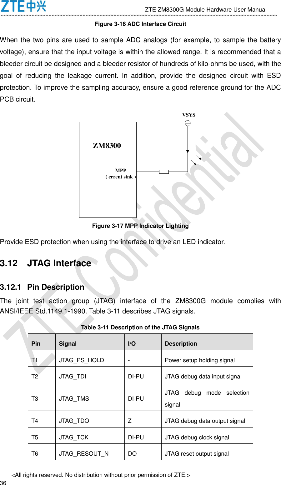                              ZTE ZM8300G Module Hardware User Manual &lt;All rights reserved. No distribution without prior permission of ZTE.&gt;                                                               36 Figure 3-16 ADC Interface Circuit When the two pins are used to sample ADC analogs (for  example, to  sample the  battery voltage), ensure that the input voltage is within the allowed range. It is recommended that a bleeder circuit be designed and a bleeder resistor of hundreds of kilo-ohms be used, with the goal  of  reducing  the  leakage  current.  In  addition,  provide  the  designed  circuit  with  ESD protection. To improve the sampling accuracy, ensure a good reference ground for the ADC PCB circuit. ZM8300VSYSMPP( crrent sink ) Figure 3-17 MPP Indicator Lighting Provide ESD protection when using the interface to drive an LED indicator. 3.12  JTAG Interface 3.12.1  Pin Description The  joint  test  action  group  (JTAG)  interface  of  the  ZM8300G  module  complies  with ANSI/IEEE Std.1149.1-1990. Table 3-11 describes JTAG signals. Table 3-11 Description of the JTAG Signals Pin Signal I/O Description T1 JTAG_PS_HOLD - Power setup holding signal T2 JTAG_TDI DI-PU JTAG debug data input signal T3 JTAG_TMS DI-PU JTAG  debug  mode  selection signal T4 JTAG_TDO Z JTAG debug data output signal T5 JTAG_TCK DI-PU JTAG debug clock signal T6 JTAG_RESOUT_N DO JTAG reset output signal 