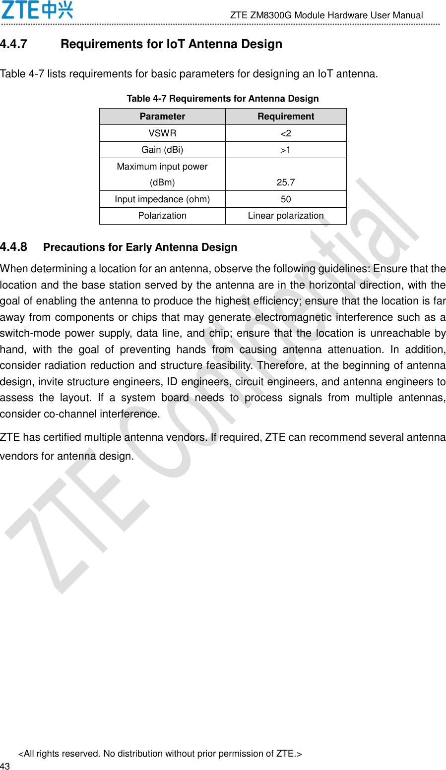                              ZTE ZM8300G Module Hardware User Manual &lt;All rights reserved. No distribution without prior permission of ZTE.&gt;                                                               43 4.4.7  Requirements for IoT Antenna Design Table 4-7 lists requirements for basic parameters for designing an IoT antenna. Table 4-7 Requirements for Antenna Design Parameter Requirement VSWR &lt;2 Gain (dBi) &gt;1 Maximum input power (dBm) 25.7 Input impedance (ohm) 50 Polarization Linear polarization 4.4.8  Precautions for Early Antenna Design When determining a location for an antenna, observe the following guidelines: Ensure that the location and the base station served by the antenna are in the horizontal direction, with the goal of enabling the antenna to produce the highest efficiency; ensure that the location is far away from components or chips that may generate electromagnetic interference such as a switch-mode power supply, data line, and chip; ensure that the location is unreachable by hand,  with  the  goal  of  preventing  hands  from  causing  antenna  attenuation.  In  addition, consider radiation reduction and structure feasibility. Therefore, at the beginning of antenna design, invite structure engineers, ID engineers, circuit engineers, and antenna engineers to assess  the  layout.  If  a  system  board  needs  to  process  signals  from  multiple  antennas, consider co-channel interference. ZTE has certified multiple antenna vendors. If required, ZTE can recommend several antenna vendors for antenna design.  