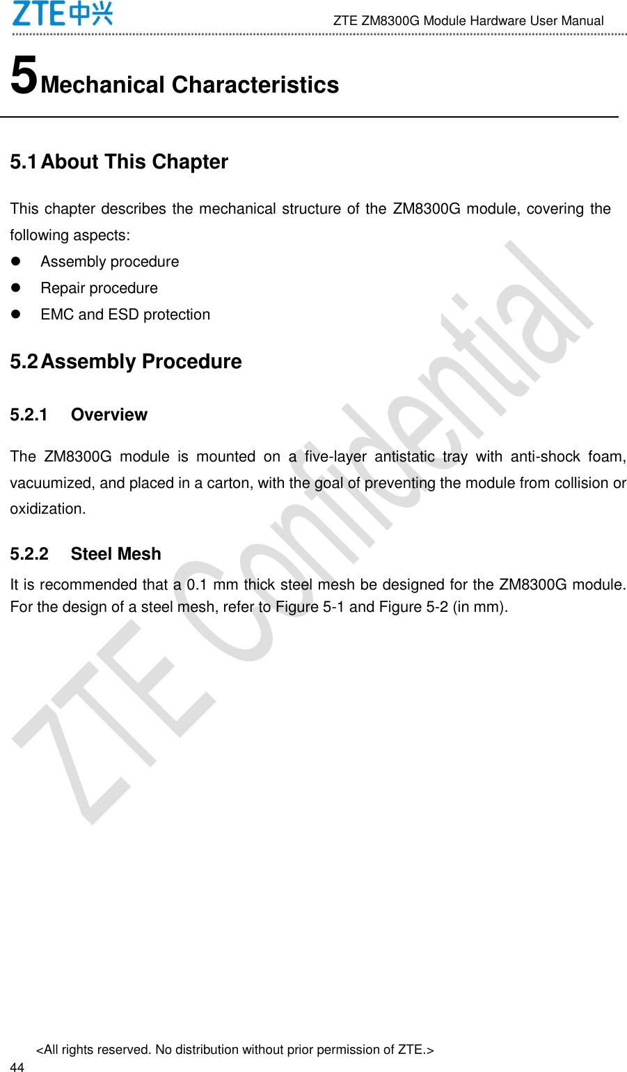                              ZTE ZM8300G Module Hardware User Manual &lt;All rights reserved. No distribution without prior permission of ZTE.&gt;                                                               44 5 Mechanical Characteristics 5.1 About This Chapter This chapter describes the mechanical structure of the ZM8300G module, covering the following aspects:   Assembly procedure   Repair procedure   EMC and ESD protection 5.2 Assembly Procedure 5.2.1  Overview The  ZM8300G  module  is  mounted  on  a  five-layer  antistatic  tray  with  anti-shock  foam, vacuumized, and placed in a carton, with the goal of preventing the module from collision or oxidization. 5.2.2  Steel Mesh It is recommended that a 0.1 mm thick steel mesh be designed for the ZM8300G module. For the design of a steel mesh, refer to Figure 5-1 and Figure 5-2 (in mm). 