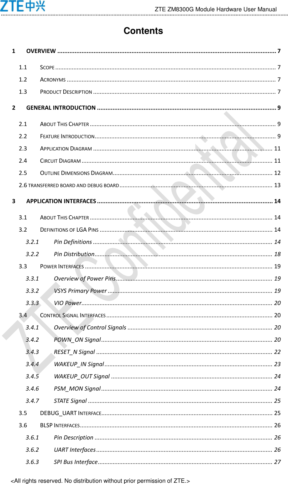                                 ZTE ZM8300G Module Hardware User Manual &lt;All rights reserved. No distribution without prior permission of ZTE.&gt; Contents 1 OVERVIEW ............................................................................................................................... 7 1.1 SCOPE ...................................................................................................................................... 7 1.2 ACRONYMS ............................................................................................................................... 7 1.3 PRODUCT DESCRIPTION ............................................................................................................... 7 2 GENERAL INTRODUCTION ........................................................................................................ 9 2.1 ABOUT THIS CHAPTER ................................................................................................................. 9 2.2 FEATURE INTRODUCTION .............................................................................................................. 9 2.3 APPLICATION DIAGRAM ............................................................................................................. 11 2.4 CIRCUIT DIAGRAM .................................................................................................................... 11 2.5 OUTLINE DIMENSIONS DIAGRAM ................................................................................................. 12 2.6 TRANSFERRED BOARD AND DEBUG BOARD ............................................................................................. 13 3 APPLICATION INTERFACES ...................................................................................................... 14 3.1 ABOUT THIS CHAPTER ............................................................................................................... 14 3.2 DEFINITIONS OF LGA PINS ......................................................................................................... 14 3.2.1 Pin Definitions ............................................................................................................. 14 3.2.2 Pin Distribution ............................................................................................................ 18 3.3 POWER INTERFACES .................................................................................................................. 19 3.3.1 Overview of Power Pins ............................................................................................... 19 3.3.2 VSYS Primary Power .................................................................................................... 19 3.3.3 VIO Power .................................................................................................................... 20 3.4 CONTROL SIGNAL INTERFACES ..................................................................................................... 20 3.4.1 Overview of Control Signals ........................................................................................ 20 3.4.2 POWN_ON Signal ........................................................................................................ 20 3.4.3 RESET_N Signal ........................................................................................................... 22 3.4.4 WAKEUP_IN Signal ...................................................................................................... 23 3.4.5 WAKEUP_OUT Signal .................................................................................................. 24 3.4.6 PSM_MON Signal ........................................................................................................ 24 3.4.7 STATE Signal ................................................................................................................ 25 3.5 DEBUG_UART INTERFACE........................................................................................................ 25 3.6 BLSP INTERFACES ..................................................................................................................... 26 3.6.1 Pin Description ............................................................................................................ 26 3.6.2 UART Interfaces ........................................................................................................... 26 3.6.3 SPI Bus Interface .......................................................................................................... 27 