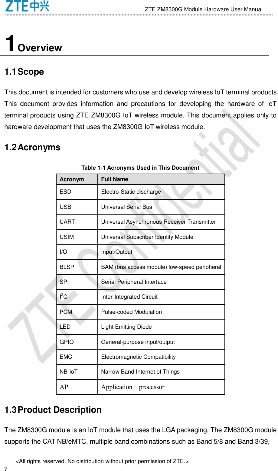                              ZTE ZM8300G Module Hardware User Manual &lt;All rights reserved. No distribution without prior permission of ZTE.&gt;                                                               7 1 Overview 1.1 Scope This document is intended for customers who use and develop wireless IoT terminal products. This  document  provides  information  and  precautions  for  developing  the  hardware  of  IoT terminal products using ZTE ZM8300G IoT wireless module. This document applies only to hardware development that uses the ZM8300G IoT wireless module. 1.2 Acronyms Table 1-1 Acronyms Used in This Document Acronym Full Name ESD Electro-Static discharge USB Universal Serial Bus UART Universal Asynchronous Receiver Transmitter USIM Universal Subscriber Identity Module I/O Input/Output BLSP BAM (bus access module) low-speed peripheral SPI Serial Peripheral Interface I2C Inter-Integrated Circuit PCM Pulse-coded Modulation LED Light Emitting Diode GPIO General-purpose input/output EMC Electromagnetic Compatibility NB-IoT Narrow Band Internet of Things AP Application    processor   1.3 Product Description The ZM8300G module is an IoT module that uses the LGA packaging. The ZM8300G module supports the CAT NB/eMTC, multiple band combinations such as Band 5/8 and Band 3/39, 