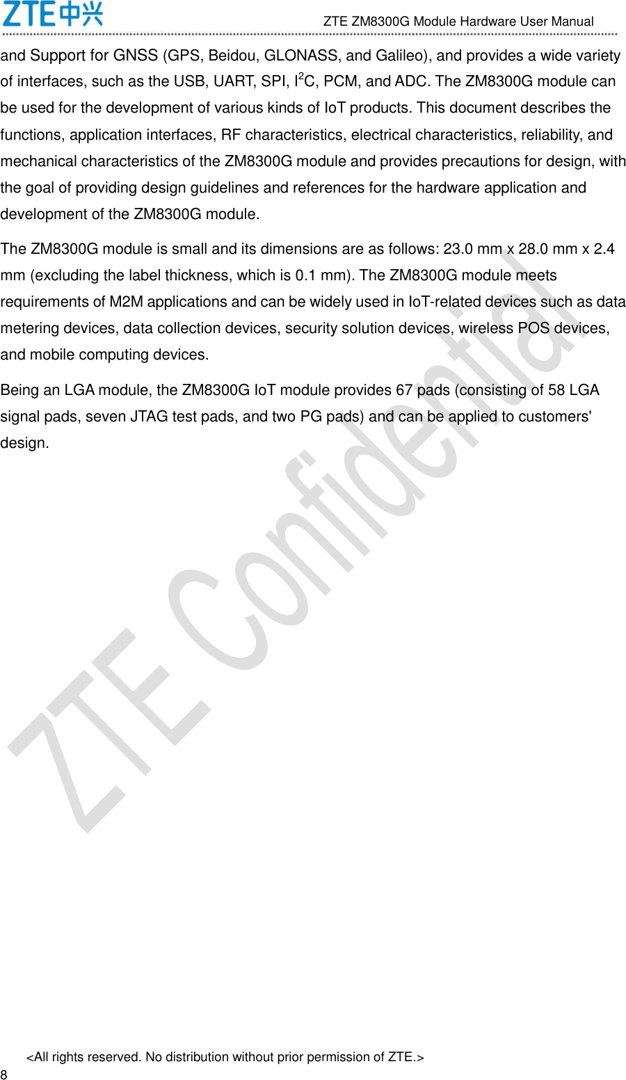                              ZTE ZM8300G Module Hardware User Manual &lt;All rights reserved. No distribution without prior permission of ZTE.&gt;                                                               8 and Support for GNSS (GPS, Beidou, GLONASS, and Galileo), and provides a wide variety of interfaces, such as the USB, UART, SPI, I2C, PCM, and ADC. The ZM8300G module can be used for the development of various kinds of IoT products. This document describes the functions, application interfaces, RF characteristics, electrical characteristics, reliability, and mechanical characteristics of the ZM8300G module and provides precautions for design, with the goal of providing design guidelines and references for the hardware application and development of the ZM8300G module. The ZM8300G module is small and its dimensions are as follows: 23.0 mm x 28.0 mm x 2.4 mm (excluding the label thickness, which is 0.1 mm). The ZM8300G module meets requirements of M2M applications and can be widely used in IoT-related devices such as data metering devices, data collection devices, security solution devices, wireless POS devices, and mobile computing devices. Being an LGA module, the ZM8300G IoT module provides 67 pads (consisting of 58 LGA signal pads, seven JTAG test pads, and two PG pads) and can be applied to customers&apos; design.    