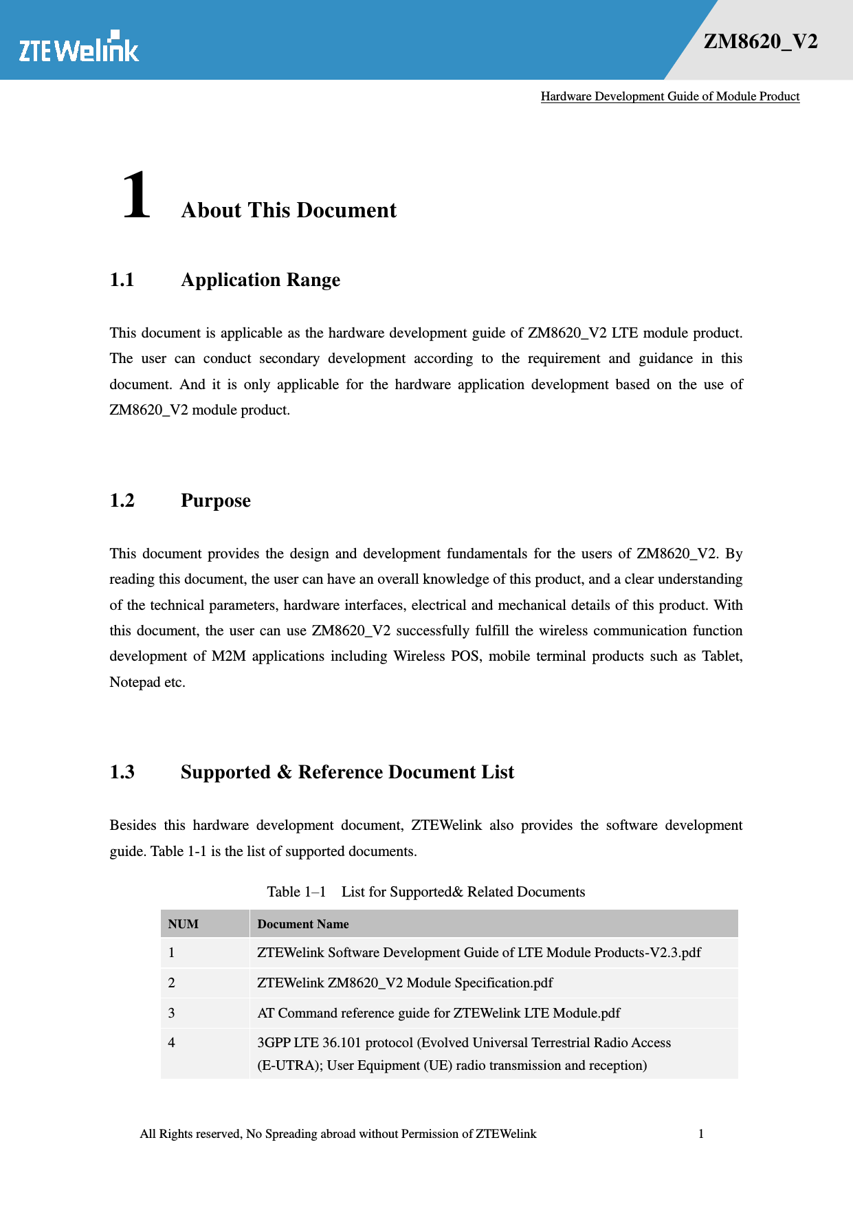   Hardware Development Guide of Module Product  All Rights reserved, No Spreading abroad without Permission of ZTEWelink              1 错误！未找到用源。    ZM8620_V2 1 About This Document 1.1 Application Range This document is applicable as the hardware development guide of ZM8620_V2 LTE module product. The  user  can  conduct  secondary  development  according  to  the  requirement  and  guidance  in  this document.  And  it  is  only  applicable  for  the  hardware  application  development  based  on  the  use  of ZM8620_V2 module product.  1.2 Purpose This  document  provides  the  design  and  development  fundamentals  for  the  users  of  ZM8620_V2.  By reading this document, the user can have an overall knowledge of this product, and a clear understanding of the technical parameters, hardware interfaces, electrical and mechanical details of this product. With this document, the user  can use  ZM8620_V2  successfully fulfill the  wireless communication function development  of  M2M  applications  including  Wireless  POS,  mobile  terminal  products  such  as  Tablet, Notepad etc.  1.3 Supported &amp; Reference Document List Besides  this  hardware  development  document,  ZTEWelink  also  provides  the  software  development guide. Table 1-1 is the list of supported documents. Table 1–1  List for Supported&amp; Related Documents NUM Document Name 1 ZTEWelink Software Development Guide of LTE Module Products-V2.3.pdf 2 ZTEWelink ZM8620_V2 Module Specification.pdf 3 AT Command reference guide for ZTEWelink LTE Module.pdf 4 3GPP LTE 36.101 protocol (Evolved Universal Terrestrial Radio Access (E-UTRA); User Equipment (UE) radio transmission and reception) 