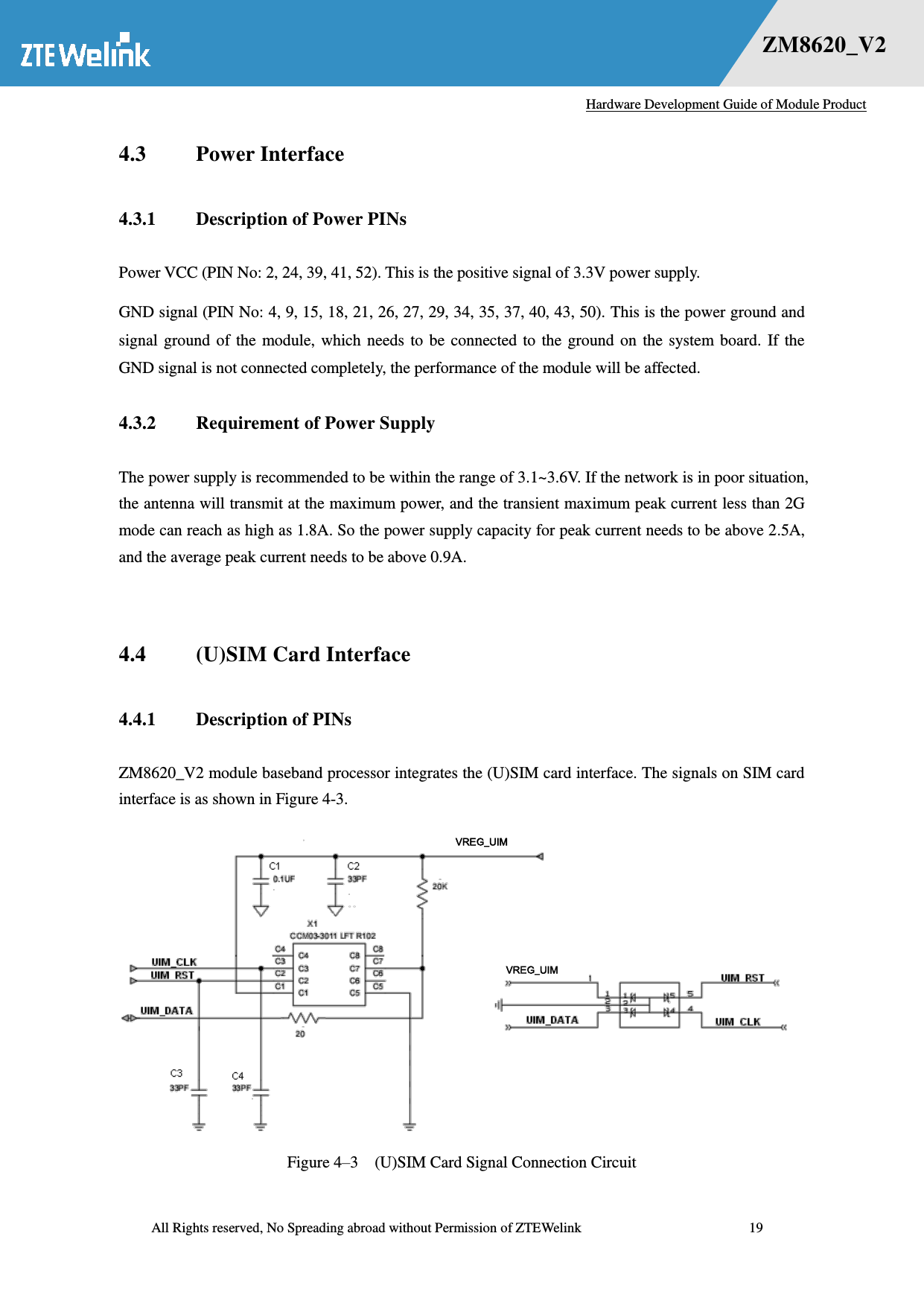   Hardware Development Guide of Module Product  All Rights reserved, No Spreading abroad without Permission of ZTEWelink              19 错误！未找到用源。    ZM8620_V2 4.3 Power Interface 4.3.1 Description of Power PINs Power VCC (PIN No: 2, 24, 39, 41, 52). This is the positive signal of 3.3V power supply.   GND signal (PIN No: 4, 9, 15, 18, 21, 26, 27, 29, 34, 35, 37, 40, 43, 50). This is the power ground and signal ground  of  the module,  which  needs  to  be  connected to  the ground  on  the system board.  If  the GND signal is not connected completely, the performance of the module will be affected.   4.3.2 Requirement of Power Supply The power supply is recommended to be within the range of 3.1~3.6V. If the network is in poor situation, the antenna will transmit at the maximum power, and the transient maximum peak current less than 2G mode can reach as high as 1.8A. So the power supply capacity for peak current needs to be above 2.5A, and the average peak current needs to be above 0.9A.    4.4 (U)SIM Card Interface 4.4.1 Description of PINs ZM8620_V2 module baseband processor integrates the (U)SIM card interface. The signals on SIM card interface is as shown in Figure 4-3.  Figure 4–3  (U)SIM Card Signal Connection Circuit VREG_UIM VREG_UIM 