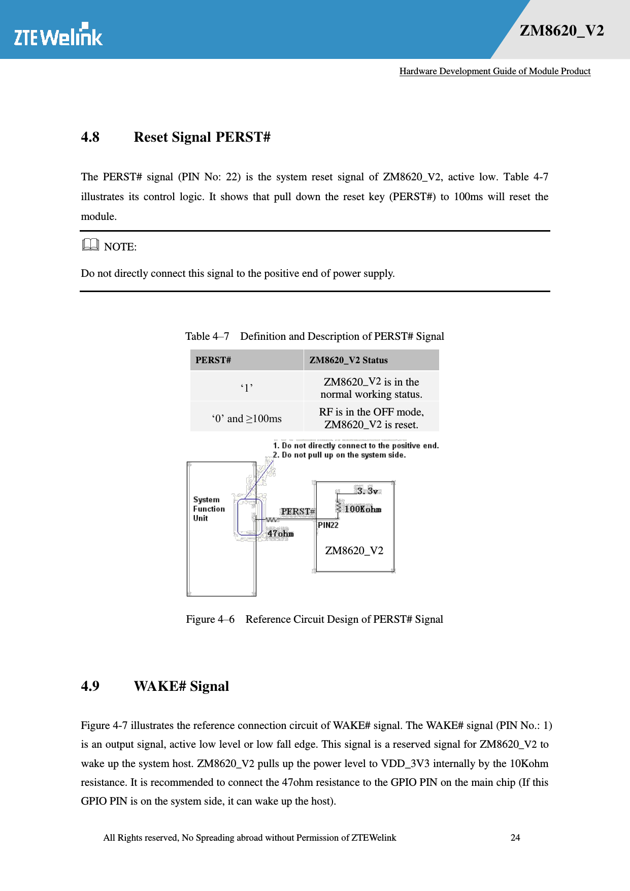   Hardware Development Guide of Module Product  All Rights reserved, No Spreading abroad without Permission of ZTEWelink              24 错误！未找到用源。    ZM8620_V2  4.8 Reset Signal PERST# The  PERST#  signal  (PIN  No:  22)  is  the  system  reset  signal  of  ZM8620_V2,  active  low.  Table  4-7 illustrates  its  control  logic.  It  shows  that  pull  down  the  reset  key  (PERST#)  to  100ms  will  reset  the module.  NOTE: Do not directly connect this signal to the positive end of power supply.  Table 4–7  Definition and Description of PERST# Signal PERST#   ZM8620_V2 Status ‗1‘ ZM8620_V2 is in the normal working status.   ‗0‘ and ≥100ms RF is in the OFF mode, ZM8620_V2 is reset.    Figure 4–6  Reference Circuit Design of PERST# Signal  4.9 WAKE# Signal Figure 4-7 illustrates the reference connection circuit of WAKE# signal. The WAKE# signal (PIN No.: 1) is an output signal, active low level or low fall edge. This signal is a reserved signal for ZM8620_V2 to wake up the system host. ZM8620_V2 pulls up the power level to VDD_3V3 internally by the 10Kohm resistance. It is recommended to connect the 47ohm resistance to the GPIO PIN on the main chip (If this GPIO PIN is on the system side, it can wake up the host).   ZM8620_V2 