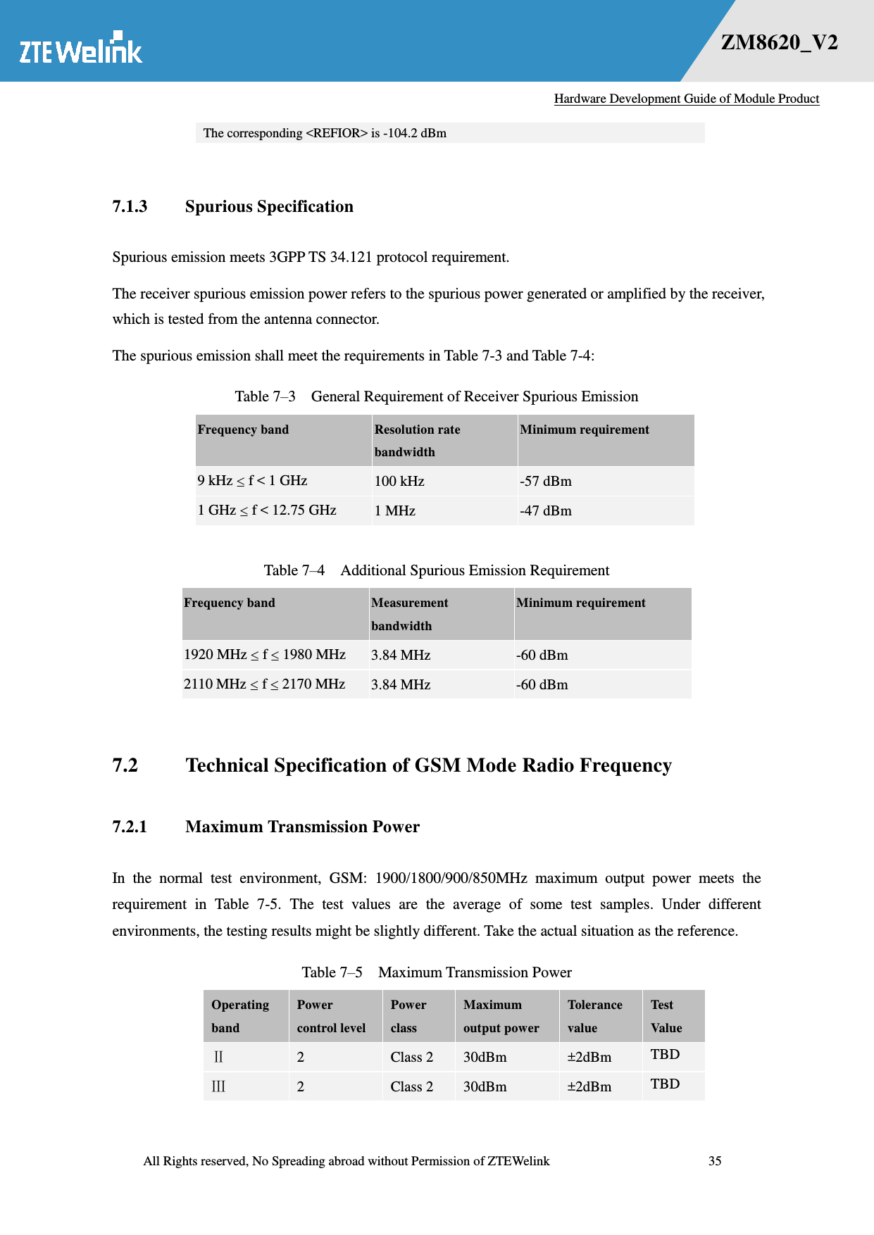   Hardware Development Guide of Module Product  All Rights reserved, No Spreading abroad without Permission of ZTEWelink              35 错误！未找到用源。    ZM8620_V2 The corresponding &lt;REFIOR&gt; is -104.2 dBm    7.1.3 Spurious Specification   Spurious emission meets 3GPP TS 34.121 protocol requirement.   The receiver spurious emission power refers to the spurious power generated or amplified by the receiver, which is tested from the antenna connector. The spurious emission shall meet the requirements in Table 7-3 and Table 7-4: Table 7–3    General Requirement of Receiver Spurious Emission Frequency band Resolution rate bandwidth Minimum requirement 9 kHz  f &lt; 1 GHz 100 kHz -57 dBm 1 GHz  f &lt; 12.75 GHz 1 MHz -47 dBm  Table 7–4    Additional Spurious Emission Requirement Frequency band Measurement bandwidth Minimum requirement 1920 MHz  f  1980 MHz 3.84 MHz -60 dBm 2110 MHz  f  2170 MHz 3.84 MHz -60 dBm  7.2 Technical Specification of GSM Mode Radio Frequency   7.2.1 Maximum Transmission Power In  the  normal  test  environment,  GSM:  1900/1800/900/850MHz  maximum  output  power  meets  the requirement  in  Table  7-5.  The  test  values  are  the  average  of  some  test  samples.  Under  different environments, the testing results might be slightly different. Take the actual situation as the reference. Table 7–5  Maximum Transmission Power Operating band Power control level Power class Maximum output power Tolerance value Test Value  2 Class 2 30dBm ±2dBm TBD  2 Class 2 30dBm ±2dBm TBD 