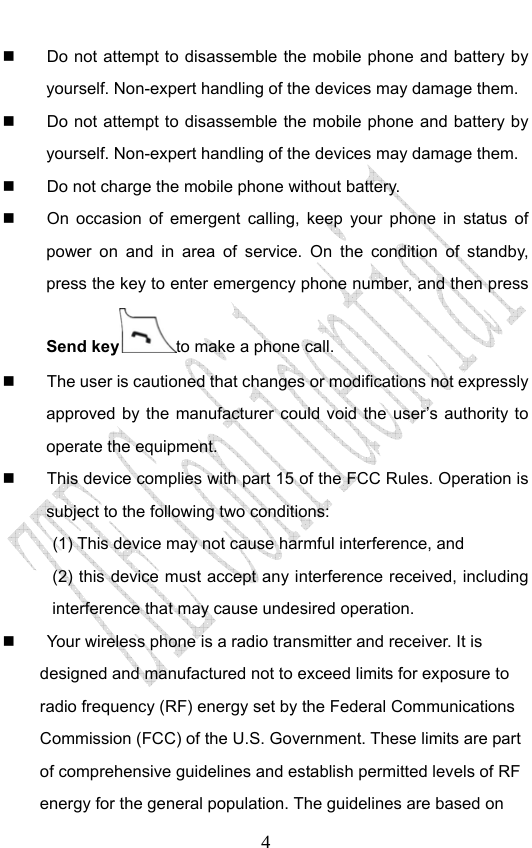                              4  Do not attempt to disassemble the mobile phone and battery by yourself. Non-expert handling of the devices may damage them.   Do not attempt to disassemble the mobile phone and battery by yourself. Non-expert handling of the devices may damage them.   Do not charge the mobile phone without battery.   On occasion of emergent calling, keep your phone in status of power on and in area of service. On the condition of standby, press the key to enter emergency phone number, and then press Send key to make a phone call.   The user is cautioned that changes or modifications not expressly approved by the manufacturer could void the user’s authority to operate the equipment.   This device complies with part 15 of the FCC Rules. Operation is subject to the following two conditions:   (1) This device may not cause harmful interference, and   (2) this device must accept any interference received, including interference that may cause undesired operation.   Your wireless phone is a radio transmitter and receiver. It is designed and manufactured not to exceed limits for exposure to radio frequency (RF) energy set by the Federal Communications Commission (FCC) of the U.S. Government. These limits are part of comprehensive guidelines and establish permitted levels of RF energy for the general population. The guidelines are based on 