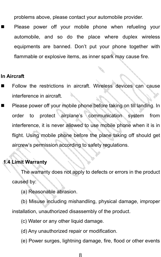                              8problems above, please contact your automobile provider.   Please power off your mobile phone when refueling your automobile, and so do the place where duplex wireless equipments are banned. Don’t put your phone together with flammable or explosive items, as inner spark may cause fire.  In Aircraft     Follow the restrictions in aircraft. Wireless devices can cause interference in aircraft.   Please power off your mobile phone before taking on till landing. In order to protect airplane’s communication system from interference, it is never allowed to use mobile phone when it is in flight. Using mobile phone before the plane taking off should get aircrew’s permission according to safety regulations. 1.4 Limit Warranty The warranty does not apply to defects or errors in the product caused by: (a) Reasonable abrasion. (b) Misuse including mishandling, physical damage, improper installation, unauthorized disassembly of the product. (c) Water or any other liquid damage. (d) Any unauthorized repair or modification. (e) Power surges, lightning damage, fire, flood or other events 
