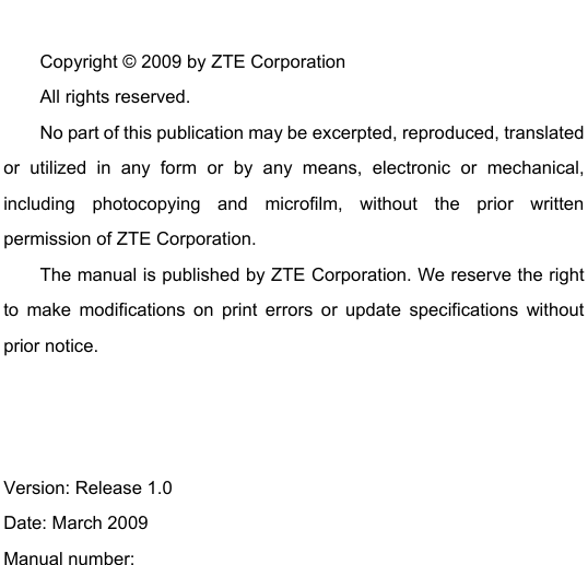   Copyright © 2009 by ZTE Corporation All rights reserved. No part of this publication may be excerpted, reproduced, translated or utilized in any form or by any means, electronic or mechanical, including photocopying and microfilm, without the prior written permission of ZTE Corporation. The manual is published by ZTE Corporation. We reserve the right to make modifications on print errors or update specifications without prior notice.    Version: Release 1.0   Date: March 2009 Manual number:    