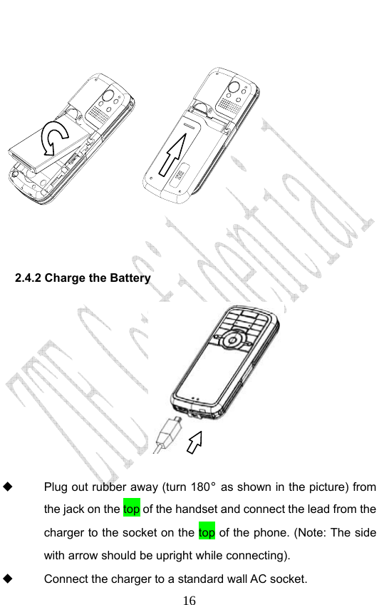                              16   2.4.2 Charge the Battery           Plug out rubber away (turn 180° as shown in the picture) from the jack on the top of the handset and connect the lead from the charger to the socket on the top of the phone. (Note: The side with arrow should be upright while connecting).   Connect the charger to a standard wall AC socket. 