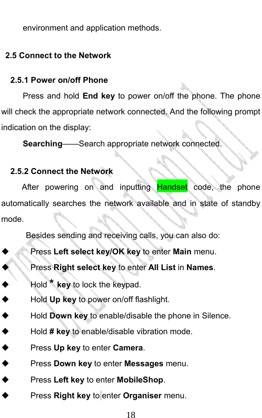                              18environment and application methods. 2.5 Connect to the Network 2.5.1 Power on/off Phone   Press and hold End key to power on/off the phone. The phone will check the appropriate network connected. And the following prompt indication on the display:             Searching——Search appropriate network connected. 2.5.2 Connect the Network After powering on and inputting Handset code, the phone automatically searches the network available and in state of standby mode.   Besides sending and receiving calls, you can also do:  Press Left select key/OK key to enter Main menu.  Press Right select key to enter All List in Names.  Hold * key to lock the keypad.  Hold Up key to power on/off flashlight.  Hold Down key to enable/disable the phone in Silence.    Hold # key to enable/disable vibration mode.    Press Up key to enter Camera.  Press Down key to enter Messages menu.  Press Left key to enter MobileShop.  Press Right key to enter Organiser menu. 