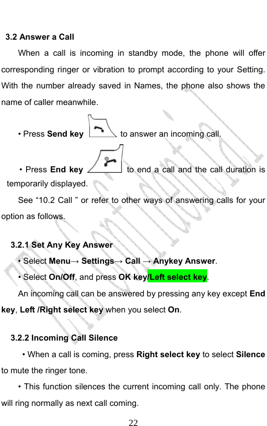                              223.2 Answer a Call When a call is incoming in standby mode, the phone will offer corresponding ringer or vibration to prompt according to your Setting. With the number already saved in Names, the phone also shows the name of caller meanwhile. • Press Send key   to answer an incoming call. • Press End key  to end a call and the call duration is temporarily displayed. See “10.2 Call ” or refer to other ways of answering calls for your option as follows.  3.2.1 Set Any Key Answer • Select Menu→ Settings→ Call → Anykey Answer. • Select On/Off, and press OK key/Left select key.         An incoming call can be answered by pressing any key except End key, Left /Right select key when you select On. 3.2.2 Incoming Call Silence           • When a call is coming, press Right select key to select Silence to mute the ringer tone.         • This function silences the current incoming call only. The phone will ring normally as next call coming. 