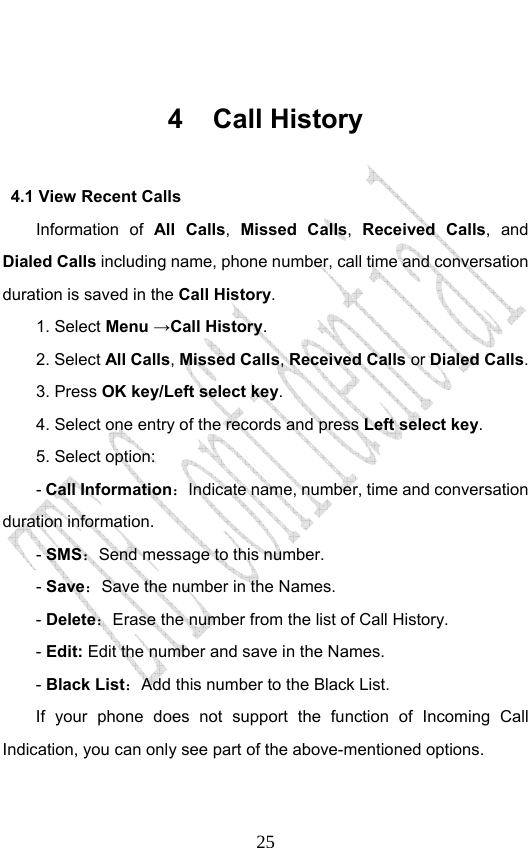                              25 4 Call History 4.1 View Recent Calls Information of All Calls,  Missed Calls, Received Calls, and Dialed Calls including name, phone number, call time and conversation duration is saved in the Call History. 1. Select Menu →Call History. 2. Select All Calls, Missed Calls, Received Calls or Dialed Calls.  3. Press OK key/Left select key. 4. Select one entry of the records and press Left select key. 5. Select option: - Call Information：Indicate name, number, time and conversation duration information. - SMS：Send message to this number. - Save：Save the number in the Names. - Delete：Erase the number from the list of Call History. - Edit: Edit the number and save in the Names. - Black List：Add this number to the Black List. If your phone does not support the function of Incoming Call Indication, you can only see part of the above-mentioned options. 