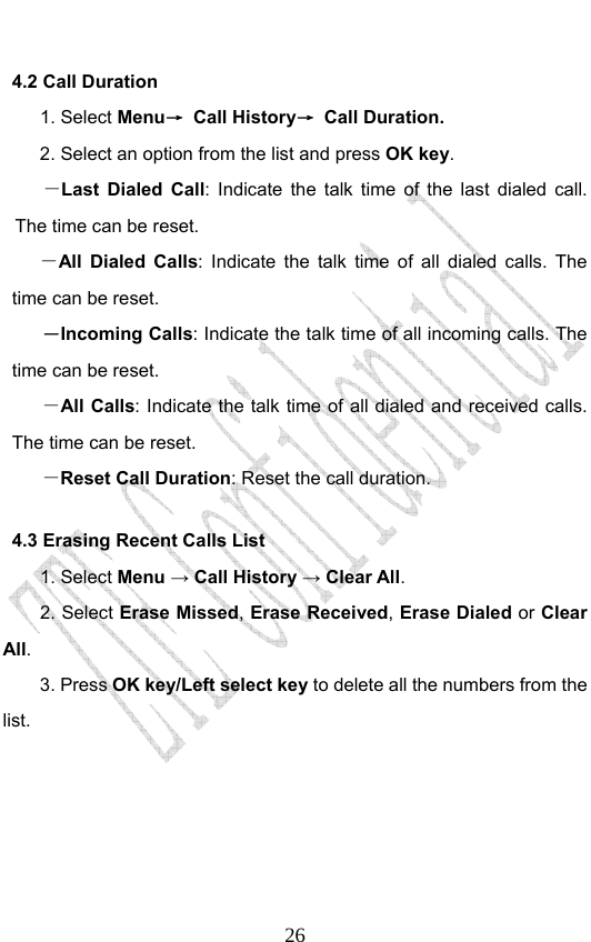                              264.2 Call Duration 1. Select Menu→ Call History→ Call Duration. 2. Select an option from the list and press OK key. －Last Dialed Call: Indicate the talk time of the last dialed call. The time can be reset.   －All Dialed Calls: Indicate the talk time of all dialed calls. The time can be reset.   －Incoming Calls: Indicate the talk time of all incoming calls. The time can be reset.   －All Calls: Indicate the talk time of all dialed and received calls. The time can be reset.   －Reset Call Duration: Reset the call duration.   4.3 Erasing Recent Calls List 1. Select Menu → Call History → Clear All. 2. Select Erase Missed, Erase Received, Erase Dialed or Clear All.  3. Press OK key/Left select key to delete all the numbers from the list. 
